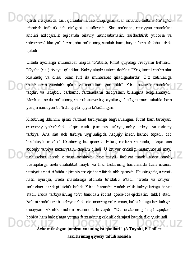 qilish   maqsadida   turli   qonunlar   ishlab   chiqilgani ,   ular   «manzil   tadbir»   (ro‘zg‘or
tebratish   tadbiri)   deb   atalgani   ta'kidlanadi.   Shu   ma'noda,   muayyan   mamlakat
aholisi   axloqsizlik   oqibatida   oilaviy   munosabatlarini   zaiflashtirib   yuborsa   va
intizomsizlikka yo‘l  bersa,  shu  millatning saodati  ham, hayoti  ham  shubha  ostida
qoladi.
Oilada   ayollarga   munosabat   haqida   to‘xtalib,   Fitrat   quyidagi   rivoyatni   keltiradi:
“Oysha (r.a.) rivoyat qiladilar. Nabiy alayhissalom dedilar: “Eng komil mo‘minlar
xushhulq   va   oilasi   bilan   lutf   ila   munosabat   qiladiganlardir.   O‘z   xotinlariga
mardikarim   yaxshilik   qiladi   va   mardilaim   yomonlik”.   Fitrat   nazarida   mamlakat
taqdiri   va   istiqboli   barkamol   farzandlarni   tarbiyalash   bilangina   belgilanmaydi.
Mazkur   asarda   millatning   ma'rifatparvarligi   ayollarga   bo‘lgan   munosabatda   ham
yorqin namoyon bo‘lishi qayta-qayta ta'kidlangan.
Kitobning   ikkinchi   qismi   farzand   tarbiyasiga   bag‘ishlangan.   Fitrat   ham   tarbiyani
an'anaviy   yo‘nalishda   talqin   etadi:   jismoniy   tarbiya,   aqliy   tarbiya   va   axloqiy
tarbiya.   Ana   shu   uch   tarbiya   uyg‘unligida   haqiqiy   inson   kamol   topadi,   deb
hisoblaydi   muallif.   Kitobning   bu   qismida   Fitrat,   ma'lum   ma'noda,   o‘ziga   xos
axloqiy   tarbiya   nazariyasini   taqdim   qiladi.   U   ixtiyor   erkinligi   muammosini   mayl
tushunchasi   orqali   o‘rtaga   tashlaydi:   baxt   mayli,   faoliyat   mayli,   aloqa   mayli,
boshqalarga   mehr-muhabbat   mayli   va   h.k.   Bularning   hammasida   ham   insonni
jamiyat a'zosi sifatida, ijtimoiy mavjudot sifatida olib qaraydi.   Shuningdek , u izzat-
nafs,   ayniqsa,   iroda   masalasiga   alohida   to‘xtalib   o‘tadi.   “Iroda   va   ixtiyor”
sarlavhasi   ostidagi  kichik  bobda  Fitrat   farzandni  irodali   qilib  tarbiyalashga   da'vat
etadi,   iroda   tarbiyasining   to‘rt   banddan   iborat   qoida-bos-qichlarini   taklif   etadi.
Bolani irodali qilib tarbiyalashda ota-onaning zo‘ri emas, balki bolaga beriladigan
muayyan   erkinlik   muhim   ekanini   ta'kidlaydi.   “Ota-onalarning   haq-huquqlari”
bobida ham balog‘atga yetgan farzandning erkinlik darajasi haqida fikr yuritiladi.
Axborotlashgan jamiyat va uning istiqbollari” (A.Toynbi, E.Tofller
asarlarining qiyosiy tahlili asosida 