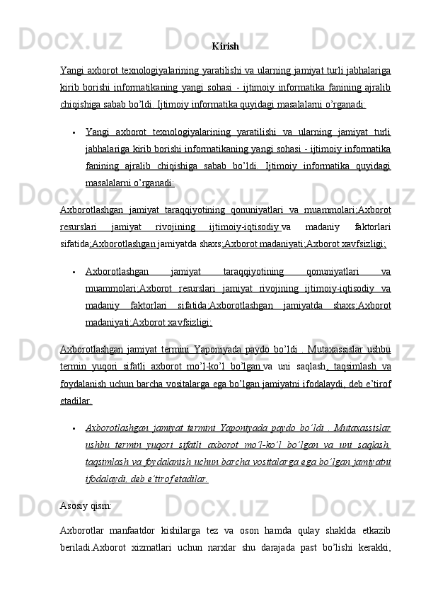 Kirish
Yangi axborot texnologiyalarining yaratilishi va ularning jamiyat turli jabhalariga
kirib   borishi   informatikaning   yangi   sohasi   -   ijtimoiy   informatika   fanining   ajralib
chiqishiga sabab bo’ldi.     Ijtimoiy informatika quyidagi masalalarni o’rganadi:   
 Yangi   axborot   texnologiyalarining   yaratilishi   va   ularning   jamiyat   turli   
jabhalariga kirib borishi informatikaning yangi sohasi - ijtimoiy informatika
fanining   ajralib   chiqishiga   sabab   bo’ldi.   Ijtimoiy   informatika   quyidagi
masalalarni o’rganadi:
Axborotlashgan   jamiyat   taraqqiyotining   qonuniyatlari   va   muammolari;Axborot
resurslari   jamiyat   rivojining   ijtimoiy-iqtisodiy        va   madaniy   faktorlari
sifatida ;Axborotlashgan        jamiyatda shaxs ;Axborot madaniyati;Axborot xavfsizligi;
 Axborotlashgan   jamiyat   taraqqiyotining   qonuniyatlari   va   
muammolari;Axborot   resurslari   jamiyat   rivojining   ijtimoiy-iqtisodiy   va
madaniy   faktorlari   sifatida;Axborotlashgan   jamiyatda   shaxs;Axborot
madaniyati;Axborot xavfsizligi;
Axborotlashgan   jamiyat   termini   Yaponiyada   paydo   bo’ldi   .   Mutaxassislar   ushbu
termin   yuqori   sifatli   axborot   mo’l-ko’l   bo’lgan        va   uni   saqlash ,   taqsimlash   va
foydalanish uchun barcha vositalarga ega bo’lgan jamiyatni ifodalaydi, deb e’tirof
etadilar.
 Axborotlashgan   jamiyat   termini   Yaponiyada   paydo   bo’ldi   .   Mutaxassislar   
ushbu   termin   yuqori   sifatli   axborot   mo’l-ko’l   bo’lgan   va   uni   saqlash,
taqsimlash va foydalanish uchun barcha vositalarga ega bo’lgan jamiyatni
ifodalaydi, deb e’tirof etadilar.
Asosiy qism:
Axborotlar   manfaatdor   kishilarga   tez   va   oson   hamda   qulay   shaklda   etkazib
beriladi.Axborot   xizmatlari   uchun   narxlar   shu   darajada   past   bo’lishi   kerakki, 