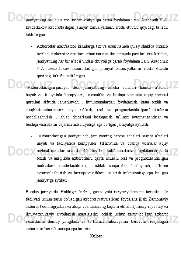 jamiyatning har bir a’zosi undan ehtiyojiga qarab foydalana ilsin. Arademik V.A.
Izvozchikov axborotlashgan jamiyat xususiyatlarini ifoda etuvchi quyidagi ta’rifni
taklif etgan:
 Axborotlar  manfaatdor  kishilarga tez va oson hamda qulay shaklda etkazib
beriladi.Axborot xizmatlari uchun narxlar shu darajada past bo’lishi kerakki,
jamiyatning har bir a’zosi undan ehtiyojiga qarab foydalana ilsin. Arademik
V.A.   Izvozchikov   axborotlashgan   jamiyat   xususiyatlarini   ifoda   etuvchi
quyidagi ta’rifni taklif etgan:
“Axborotlashgan   jamiyat   deb ,   jamiyatning   barcha   sohalari   hamda   a’zolari
hayoti   va   faoliyatida   kompyuter ,   telematika   va   boshqa   vositalar   aqliy   mehnat
qurollari   sifatida   ishlatiluvchi   ,   kutubxonalardan   foydalanish,   katta   tezlik   va
aniqlikda   axborotlarni   qayta   ishlash ,   real   va   prognozlashtirilgan   hodisalarni
modellashtirish ,   ,   ishlab   chiqarishni   boshqarish,   ta’limni   avtomatlashtirish   va
boshqa vazifalarni bajarish imkoniyatiga ega bo’lgan jamiyatga aytiladi .
 “Axborotlashgan   jamiyat   deb,   jamiyatning   barcha   sohalari   hamda   a’zolari
hayoti   va   faoliyatida   kompyuter,   telematika   va   boshqa   vositalar   aqliy
mehnat   qurollari   sifatida   ishlatiluvchi   ,   kutubxonalardan   foydalanish,   katta
tezlik   va   aniqlikda   axborotlarni   qayta   ishlash,   real   va   prognozlashtirilgan
hodisalarni   modellashtirish,   ,   ishlab   chiqarishni   boshqarish,   ta’limni
avtomatlashtirish   va   boshqa   vazifalarni   bajarish   imkoniyatiga   ega   bo’lgan
jamiyatga aytiladi .
Bunday   jamiyatda:   Hohlagan   kishi   ,   gurux   yoki   ixtiyoriy   korxona-tashkilot   o’z
faoliyati  uchun zarur  bo’ladigan axborot   resurslaridan foydalana jlishi ;Zamonaviy
axborot texnologiyalari va aloqa   vositalarining taqdim etilishi ;Ijtimoiy-iqtisodiy va
ilmiy-texnikaviy   rivojlanish   masalalarini   echish   uchun   zarur   bo’lgan   axborot
resurslarini   doimiy   yangilash   va   to’ldirish   imkoniyatini   beruvchi   rivojlangan
axborot infrastrukturasiga ega bo’lish.
Xulosa: 