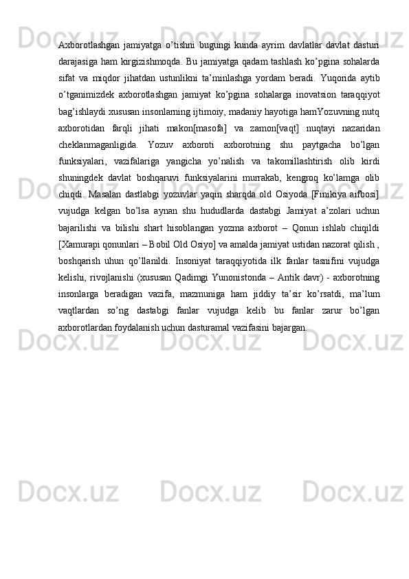 Axborotlashgan   jamiyatga   o’tishni   bugungi   kunda   ayrim   davlatlar   davlat   dasturi
darajasiga ham kirgizishmoqda. Bu jamiyatga qadam tashlash  ko’pgina sohalarda
sifat   va   miqdor   jihatdan   ustunlikni   ta’minlashga   yordam   beradi.   Yuqorida   aytib
o’tganimizdek   axborotlashgan   jamiyat   ko’pgina   sohalarga   inovatsion   taraqqiyot
bag’ishlaydi xususan insonlarning ijtimoiy, madaniy hayotiga hamYozuvning nutq
axborotidan   farqli   jihati   makon[masofa]   va   zamon[vaqt]   nuqtayi   nazaridan
cheklanmaganligida.   Yozuv   axboroti   axborotning   shu   paytgacha   bo’lgan
funksiyalari,   vazifalariga   yangicha   yo’nalish   va   takomillashtirish   olib   kirdi
shuningdek   davlat   boshqaruvi   funksiyalarini   murrakab,   kengroq   ko’lamga   olib
chiqdi.   Masalan   dastlabgi   yozuvlar   yaqin   sharqda   old   Osiyoda   [Finikiya   aifbosi]
vujudga   kelgan   bo’lsa   aynan   shu   hududlarda   dastabgi   Jamiyat   a’zolari   uchun
bajarilishi   va   bilishi   shart   hisoblangan   yozma   axborot   –   Qonun   ishlab   chiqildi
[Xamurapi qonunlari – Bobil Old Osiyo] va amalda jamiyat ustidan nazorat qilish ,
boshqarish   uhun   qo’llanildi.   Insoniyat   taraqqiyotida   ilk   fanlar   tasnifini   vujudga
kelishi,  rivojlanishi  (xususan   Qadimgi   Yunonistonda  –  Antik  davr)   -  axborotning
insonlarga   beradigan   vazifa,   mazmuniga   ham   jiddiy   ta’sir   ko’rsatdi,   ma’lum
vaqtlardan   so’ng   dastabgi   fanlar   vujudga   kelib   bu   fanlar   zarur   bo’lgan
axborotlardan foydalanish uchun dasturamal vazifasini bajargan.  