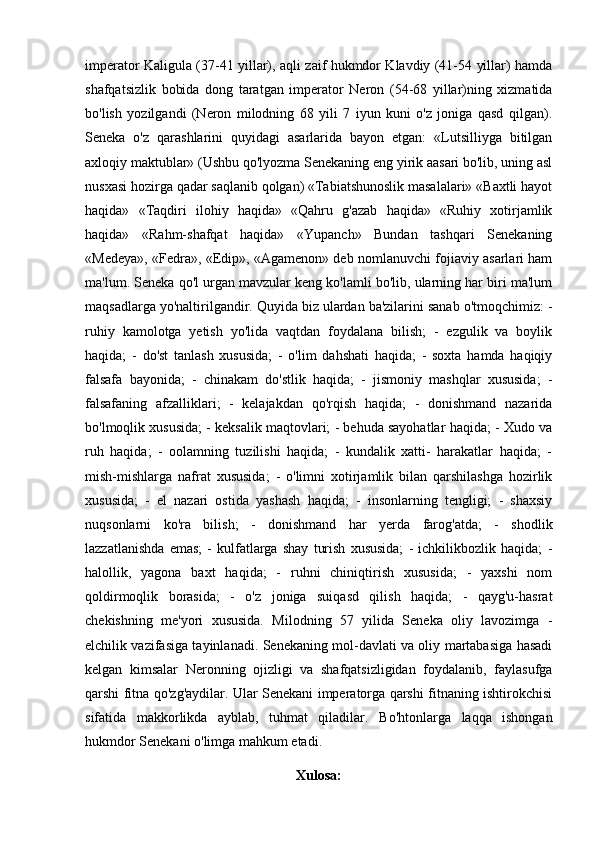 imperator Kaligula (37-41 yillar), aqli zaif hukmdor Klavdiy (41-54 yillar) hamda
shafqatsizlik   bobida   dong   taratgan   imperator   Neron   (54-68   yillar)ning   xizmatida
bo'lish   yozilgandi   (Neron   milodning   68   yili   7   iyun   kuni   o'z   joniga   qasd   qilgan).
Seneka   o'z   qarashlarini   quyidagi   asarlarida   bayon   etgan:   «Lutsilliyga   bitilgan
axloqiy maktublar» (Ushbu qo'lyozma Senekaning eng yirik aasari bo'lib, uning asl
nusxasi hozirga qadar saqlanib qolgan) «Tabiatshunoslik masalalari» «Baxtli hayot
haqida»   «Taqdiri   ilohiy   haqida»   «Qahru   g'azab   haqida»   «Ruhiy   xotirjamlik
haqida»   «Rahm-shafqat   haqida»   «Yupanch»   Bundan   tashqari   Senekaning
«Medeya», «Fedra», «Edip», «Agamenon» deb nomlanuvchi fojiaviy asarlari ham
ma'lum. Seneka qo'l urgan mavzular keng ko'lamli bo'lib, ularning har biri ma'lum
maqsadlarga yo'naltirilgandir. Quyida biz ulardan ba'zilarini sanab o'tmoqchimiz: -
ruhiy   kamolotga   yetish   yo'lida   vaqtdan   foydalana   bilish;   -   ezgulik   va   boylik
haqida;   -   do'st   tanlash   xususida;   -   o'lim   dahshati   haqida;   -   soxta   hamda   haqiqiy
falsafa   bayonida;   -   chinakam   do'stlik   haqida;   -   jismoniy   mashqlar   xususida;   -
falsafaning   afzalliklari;   -   kelajakdan   qo'rqish   haqida;   -   donishmand   nazarida
bo'lmoqlik xususida; - keksalik maqtovlari; - behuda sayohatlar haqida; - Xudo va
ruh   haqida;   -   oolamning   tuzilishi   haqida;   -   kundalik   xatti-   harakatlar   haqida;   -
mish-mishlarga   nafrat   xususida;   -   o'limni   xotirjamlik   bilan   qarshilashga   hozirlik
xususida;   -   el   nazari   ostida   yashash   haqida;   -   insonlarning   tengligi;   -   shaxsiy
nuqsonlarni   ko'ra   bilish;   -   donishmand   har   yerda   farog'atda;   -   shodlik
lazzatlanishda   emas;   -   kulfatlarga   shay   turish   xususida;   -   ichkilikbozlik   haqida;   -
halollik,   yagona   baxt   haqida;   -   ruhni   chiniqtirish   xususida;   -   yaxshi   nom
qoldirmoqlik   borasida;   -   o'z   joniga   suiqasd   qilish   haqida;   -   qayg'u-hasrat
chekishning   me'yori   xususida.   Milodning   57   yilida   Seneka   oliy   lavozimga   -
elchilik vazifasiga tayinlanadi. Senekaning mol-davlati va oliy martabasiga hasadi
kelgan   kimsalar   Neronning   ojizligi   va   shafqatsizligidan   foydalanib,   faylasufga
qarshi fitna qo'zg'aydilar. Ular Senekani imperatorga qarshi fitnaning ishtirokchisi
sifatida   makkorlikda   ayblab,   tuhmat   qiladilar.   Bo'htonlarga   laqqa   ishongan
hukmdor Senekani o'limga mahkum etadi.
Xulosa: 