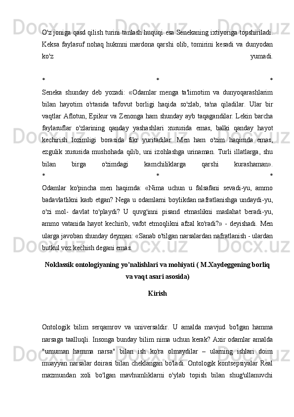 O'z joniga qasd qilish turini tanlash huquqi esa Senekaning ixtiyoriga topshiriladi.
Keksa   faylasuf   nohaq   hukmni   mardona   qarshi   olib,   tomirini   kesadi   va   dunyodan
ko'z   yumadi.
*   *   *
Seneka   shunday   deb   yozadi:   «Odamlar   menga   ta'limotim   va   dunyoqarashlarim
bilan   hayotim   o'rtasida   tafovut   borligi   haqida   so'zlab,   ta'na   qiladilar.   Ular   bir
vaqtlar Aflotun, Epikur va Zenonga ham shunday ayb taqagandilar. Lekin barcha
faylasuflar   o'zlarining   qanday   yashashlari   xususida   emas,   balki   qanday   hayot
kechirish   lozimligi   borasida   fikr   yuritadilar.   Men   ham   o'zim   haqimda   emas,
ezgulik   xususida   mushohada   qilib,   uni   izohlashga   urinaman.   Turli   illatlarga,   shu
bilan   birga   o'zimdagi   kamchiliklarga   qarshi   kurashaman».
*   *   *
Odamlar   ko'pincha   men   haqimda:   «Nima   uchun   u   falsafani   sevadi-yu,   ammo
badavlatlikni kasb etgan? Nega u odamlarni boylikdan nafratlanishga undaydi-yu,
o'zi   mol-   davlat   to'playdi?   U   quvg'inni   pisand   etmaslikni   maslahat   beradi-yu,
ammo vatanida hayot  kechirib, vafot  etmoqlikni  afzal  ko'radi?» -  deyishadi.  Men
ularga javoban shunday deyman: «Sanab o'tilgan narsalardan nafratlanish - ulardan
butkul voz kechish degani emas.
Noklassik ontologiyaning yo’nalishlari va mohiyati ( M.Xaydeggening borliq
va vaqt asari asosida)
Kirish
Ontologik   bilim   serqamrov   va   universaldir.   U   amalda   mavjud   bo'lgan   hamma
narsaga taalluqli. Insonga  bunday bilim  nima uchun  kerak?  Axir  odamlar  amalda
"umuman   hamma   narsa"   bilan   ish   ko'ra   olmaydilar   –   ularning   ishlari   doim
muayyan narsalar doirasi bilan cheklangan bo'ladi. Ontologik kontsepsiyalar  Real
mazmundan   xoli   bo'lgan   mavhumliklarni   o'ylab   topish   bilan   shug'ullanuvchi 