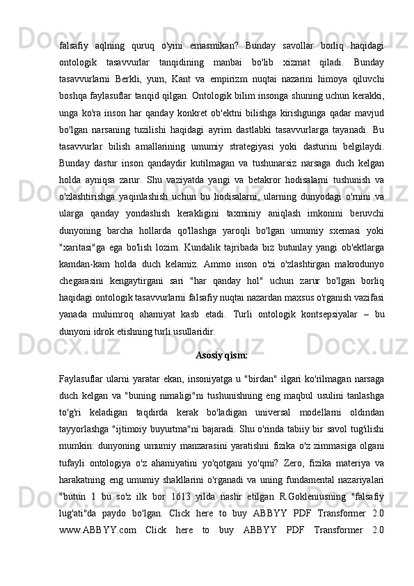 falsafiy   aqlning   quruq   o'yini   emasmikan?   Bunday   savollar   borliq   haqidagi
ontologik   tasavvurlar   tanqidining   manbai   bo'lib   xizmat   qiladi.   Bunday
tasavvurlarni   Berkli,   yum,   Kant   va   empirizm   nuqtai   nazarini   himoya   qiluvchi
boshqa faylasuflar tanqid qilgan. Ontologik bilim insonga shuning uchun kerakki,
unga   ko'ra   inson   har   qanday   konkret   ob'ektni   bilishga   kirishgunga   qadar   mavjud
bo'lgan   narsaning   tuzilishi   haqidagi   ayrim   dastlabki   tasavvurlarga   tayanadi.   Bu
tasavvurlar   bilish   amallarining   umumiy   strategiyasi   yoki   dasturini   belgilaydi.
Bunday   dastur   inson   qandaydir   kutilmagan   va   tushunarsiz   narsaga   duch   kelgan
holda   ayniqsa   zarur.   Shu   vaziyatda   yangi   va   betakror   hodisalarni   tushunish   va
o'zlashtirishga   yaqinlashish   uchun   bu   hodisalarni,   ularning   dunyodagi   o'rnini   va
ularga   qanday   yondashish   kerakligini   taxminiy   aniqlash   imkonini   beruvchi
dunyoning   barcha   hollarda   qo'llashga   yaroqli   bo'lgan   umumiy   sxemasi   yoki
"xaritasi"ga   ega   bo'lish   lozim.   Kundalik   tajribada   biz   butunlay   yangi   ob'ektlarga
kamdan-kam   holda   duch   kelamiz.   Ammo   inson   o'zi   o'zlashtirgan   makrodunyo
chegarasini   kengaytirgani   sari   "har   qanday   hol"   uchun   zarur   bo'lgan   borliq
haqidagi ontologik tasavvurlarni falsafiy nuqtai nazardan maxsus o'rganish vazifasi
yanada   muhimroq   ahamiyat   kasb   etadi.   Turli   ontologik   kontsepsiyalar   –   bu
dunyoni idrok etishning turli usullaridir.
Asosiy qism:
Faylasuflar   ularni   yaratar   ekan,   insoniyatga   u   "birdan"   ilgari   ko'rilmagan   narsaga
duch   kelgan   va   "buning   nimaligi"ni   tushunishning   eng   maqbul   usulini   tanlashga
to'g'ri   keladigan   taqdirda   kerak   bo'ladigan   universal   modellarni   oldindan
tayyorlashga "ijtimoiy buyurtma"ni bajaradi. Shu o'rinda tabiiy bir savol tug'ilishi
mumkin:   dunyoning   umumiy   manzarasini   yaratishni   fizika   o'z   zimmasiga   olgani
tufayli   ontologiya   o'z   ahamiyatini   yo'qotgani   yo'qmi?   Zero,   fizika   materiya   va
harakatning   eng   umumiy   shakllarini   o'rganadi   va   uning   fundamental   nazariyalari
"butun   1   bu   so'z   ilk   bor   1613   yilda   nashr   etilgan   R.Gokleniusning   "falsafiy
lug'ati"da   paydo   bo'lgan.   Click   here   to   buy   ABBYY   PDF   Transformer   2.0
www.ABBYY.com   Click   here   to   buy   ABBYY   PDF   Transformer   2.0 