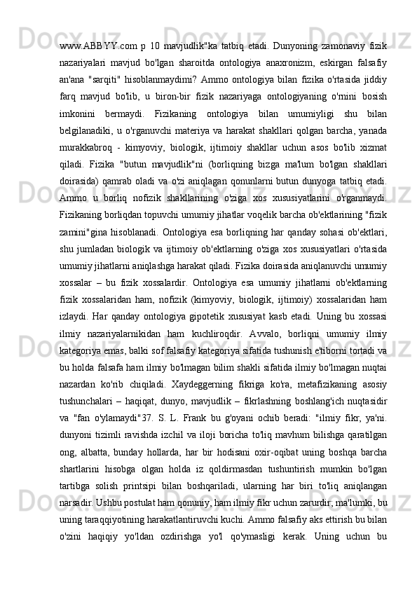www.ABBYY.com   p   10   mavjudlik"ka   tatbiq   etadi.   Dunyoning   zamonaviy   fizik
nazariyalari   mavjud   bo'lgan   sharoitda   ontologiya   anaxronizm,   eskirgan   falsafiy
an'ana   "sarqiti"   hisoblanmaydimi?   Ammo   ontologiya   bilan   fizika   o'rtasida   jiddiy
farq   mavjud   bo'lib,   u   biron-bir   fizik   nazariyaga   ontologiyaning   o'rnini   bosish
imkonini   bermaydi.   Fizikaning   ontologiya   bilan   umumiyligi   shu   bilan
belgilanadiki,   u   o'rganuvchi   materiya   va   harakat   shakllari   qolgan   barcha,   yanada
murakkabroq   -   kimyoviy,   biologik,   ijtimoiy   shakllar   uchun   asos   bo'lib   xizmat
qiladi.   Fizika   "butun   mavjudlik"ni   (borliqning   bizga   ma'lum   bo'lgan   shakllari
doirasida)   qamrab   oladi   va   o'zi   aniqlagan   qonunlarni   butun   dunyoga   tatbiq   etadi.
Ammo   u   borliq   nofizik   shakllarining   o'ziga   xos   xususiyatlarini   o'rganmaydi.
Fizikaning borliqdan topuvchi umumiy jihatlar voqelik barcha ob'ektlarining "fizik
zamini"gina   hisoblanadi.   Ontologiya   esa   borliqning   har   qanday   sohasi   ob'ektlari,
shu   jumladan   biologik   va   ijtimoiy   ob'ektlarning   o'ziga   xos   xususiyatlari   o'rtasida
umumiy jihatlarni aniqlashga harakat qiladi. Fizika doirasida aniqlanuvchi umumiy
xossalar   –   bu   fizik   xossalardir.   Ontologiya   esa   umumiy   jihatlarni   ob'ektlarning
fizik   xossalaridan   ham,   nofizik   (kimyoviy,   biologik,   ijtimoiy)   xossalaridan   ham
izlaydi.   Har   qanday   ontologiya   gipotetik   xususiyat   kasb   etadi.   Uning   bu   xossasi
ilmiy   nazariyalarnikidan   ham   kuchliroqdir.   Avvalo,   borliqni   umumiy   ilmiy
kategoriya emas, balki sof falsafiy kategoriya sifatida tushunish e'tiborni tortadi va
bu holda falsafa ham ilmiy bo'lmagan bilim shakli sifatida ilmiy bo'lmagan nuqtai
nazardan   ko'rib   chiqiladi.   Xaydeggerning   fikriga   ko'ra,   metafizikaning   asosiy
tushunchalari   –   haqiqat,   dunyo,   mavjudlik   –   fikrlashning   boshlang'ich   nuqtasidir
va   "fan   o'ylamaydi"37.   S.   L.   Frank   bu   g'oyani   ochib   beradi:   "ilmiy   fikr,   ya'ni.
dunyoni   tizimli   ravishda   izchil   va   iloji   boricha   to'liq   mavhum   bilishga   qaratilgan
ong,   albatta,   bunday   hollarda,   har   bir   hodisani   oxir-oqibat   uning   boshqa   barcha
shartlarini   hisobga   olgan   holda   iz   qoldirmasdan   tushuntirish   mumkin   bo'lgan
tartibga   solish   printsipi   bilan   boshqariladi,   ularning   har   biri   to'liq   aniqlangan
narsadir. Ushbu postulat ham qonuniy, ham ilmiy fikr uchun zarurdir; ma'lumki, bu
uning taraqqiyotining harakatlantiruvchi kuchi. Ammo falsafiy aks ettirish bu bilan
o'zini   haqiqiy   yo'ldan   ozdirishga   yo'l   qo'ymasligi   kerak.   Uning   uchun   bu 
