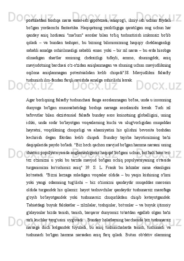 postulatdan   boshqa   narsa   emas-ish   gipotezasi,   aniqrog'i,   ilmiy   ish   uchun   foydali
bo'lgan   yordamchi   fantastika.   Haqiqatning   yaxlitligiga   qaratilgan   ong   uchun   har
qanday   aniq   hodisani   "ma'lum"   asoslar   bilan   to'liq   tushuntirish   imkonsiz   bo'lib
qoladi   –   va   bundan   tashqari,   bu   bizning   bilimimizning   haqiqiy   cheklanganligi
sababli amalga oshirilmasligi sababli emas. yoki – bir xil narsa – bu erda hisobga
olinadigan   shartlar   sonining   cheksizligi   tufayli,   ammo,   shuningdek,   aniq
mavjudotning barchasi o'z-o'zidan aniqlanmagan va shuning uchun mavjudlikning
oqilona   aniqlanmagan   potentsialidan   kelib   chiqadi"38.   Mavjudlikni   falsafiy
tushunish ilm-fandan farqli ravishda amalga oshirilishi kerak.
 
Agar borliqning falsafiy tushunchasi fanga asoslanmagan bo'lsa, unda u insonning
dunyoga   bo'lgan   munosabatidagi   boshqa   narsaga   asoslanishi   kerak.   Turli   xil
tafovutlar   bilan   ekzistensial   falsafa   bunday   asos   koinotning   globalligini,   uning
ichki,   unda   sodir   bo'layotgan   voqealarning   kuchi   va   ulug'vorligidan   muqaddas
hayratni,   voqelikning   chuqurligi   va   ahamiyatini   his   qilishni   bevosita   boshdan
kechirish   degan   fikrdan   kelib   chiqadi.   Bunday   tajriba   hayotimizning   ba'zi
daqiqalarida paydo bo'ladi. "Biz hech qachon mavjud bo'lgan hamma narsani uning
shartsiz populyatsiyasida anglamasligimiz haqiqat bo'lgani uchun, biz hali ham tez-
tez   o'zimizni   u   yoki   bu   tarzda   mavjud   bo'lgan   ochiq   populyatsiyaning   o'rtasida
turganimizni   ko'rishimiz   aniq"   39.   S.   L.   Frank   bu   lahzalar   nima   ekanligini
ko'rsatadi.   "Bizni   larzaga   soladigan   voqealar   oldida   –   bu   yaqin   kishining   o'limi
yoki   yangi   odamning   tug'ilishi   –   biz   o'zimizni   qandaydir   muqaddas   marosim
oldida   turgandek   his   qilamiz:   hayot   tashuvchilar   qandaydir   tushunarsiz   masofaga
g'oyib   bo'layotgandek   yoki   tushunarsiz   chuqurlikdan   chiqib   ketayotgandek.
Tabiatdagi   buyuk   falokatlar   –   zilzilalar,  toshqinlar,   bo'ronlar   –  va   buyuk  ijtimoiy
g'alayonlar   bizda   tanish,   tanish,   barqaror   dunyomiz   to'satdan   egallab   olgan   ba'zi
sirli kuchlar tuyg'usini uyg'otadi... Bunday holatlarning barchasida biz tushunarsiz
narsaga   duch   kelgandek   tuyuladi,   bu   aniq   tushunchalarda   tanish,   tushunarli   va
tushunarli   bo'lgan   hamma   narsadan   aniq   farq   qiladi.   Butun   ob'ektiv   olamning 