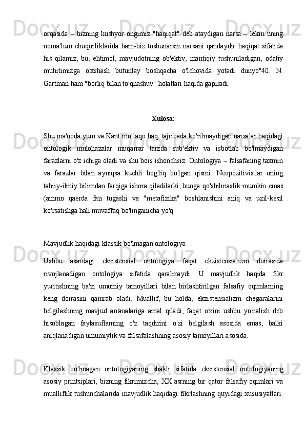 orqasida   –   bizning   hushyor   ongimiz   "haqiqat"   deb   ataydigan   narsa   –   lekin   uning
noma'lum   chuqurliklarida   ham-biz   tushunarsiz   narsani   qandaydir   haqiqat   sifatida
his   qilamiz,   bu,   ehtimol,   mavjudotning   ob'ektiv,   mantiqiy   tushuniladigan,   odatiy
muhitimizga   o'xshash   butunlay   boshqacha   o'lchovida   yotadi   dunyo"40.   N.
Gartman ham "borliq bilan to'qnashuv" holatlari haqida gapiradi.
Xulosa:
Shu ma'noda yum va Kant mutlaqo haq: tajribada ko'rilmaydigan narsalar haqidagi
ontologik   mulohazalar   muqarrar   tarzda   sub'ektiv   va   isbotlab   bo'lmaydigan
farazlarni o'z ichiga oladi va shu bois ishonchsiz. Ontologiya – falsafaning taxmin
va   farazlar   bilan   ayniqsa   kuchli   bog'liq   bo'lgan   qismi.   Neopozitivistlar   uning
tabiiy-ilmiy bilimdan farqiga ishora qiladilarki, bunga qo'shilmaslik mumkin emas
(ammo   qaerda   fan   tugashi   va   "metafizika"   boshlanishini   aniq   va   uzil-kesil
ko'rsatishga hali muvaffaq bo'linganicha yo'q
 
Mavjudlik haqidagi klassik bo'lmagan ontologiya
Ushbu   asardagi   ekzistensial   ontologiya   faqat   ekzistensializm   doirasida
rivojlanadigan   ontologiya   sifatida   qaralmaydi.   U   mavjudlik   haqida   fikr
yuritishning   ba'zi   umumiy   tamoyillari   bilan   birlashtirilgan   falsafiy   oqimlarning
keng   doirasini   qamrab   oladi.   Muallif,   bu   holda,   ekzistensializm   chegaralarini
belgilashning   mavjud   an'analariga   amal   qiladi,   faqat   o'zini   ushbu   yo'nalish   deb
hisoblagan   faylasuflarning   o'z   taqdirini   o'zi   belgilash   asosida   emas,   balki
aniqlanadigan umumiylik va falsafalashning asosiy tamoyillari asosida.
 
Klassik   bo'lmagan   ontologiyaning   shakli   sifatida   ekzistensial   ontologiyaning
asosiy  printsiplari, bizning fikrimizcha,  XX asrning bir  qator  falsafiy oqimlari  va
mualliflik tushunchalarida mavjudlik haqidagi fikrlashning quyidagi xususiyatlari. 