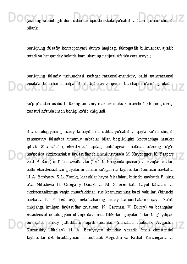 (asrning   xronologik   doirasidan   tashqarida   ikkala   yo'nalishda   ham   qisman   chiqish
bilan):
 
borliqning   falsafiy   kontseptsiyasi   dunyo   haqidagi   faktografik   bilimlardan   ajralib
turadi va har qanday holatda ham ularning natijasi sifatida qaralmaydi;
 
borliqning   falsafiy   tushunchasi   nafaqat   ratsional-mantiqiy,   balki   transratsional
vositalar bilan ham amalga oshiriladi, hissiy va qiymat burchagini o'z ichiga oladi;
 
ko'p   jihatdan   ushbu   toifaning   umumiy   ma'nosini   aks   ettiruvchi   borliqning   o'ziga
xos turi sifatida inson borligi ko'rib chiqiladi.
 
Biz   ontologiyaning   asosiy   tamoyillarini   ushbu   yo'nalishda   qayta   ko'rib   chiqish
zamonaviy   falsafada   umumiy   sabablar   bilan   bog'liqligini   ko'rsatishga   harakat
qildik.   Shu   sababli,   ekzistensial   tipdagi   ontologiyani   nafaqat   so'zning   to'g'ri
ma'nosida ekzistensialist faylasuflar (birinchi navbatda M. Xaydegger, K. Yaspers
va J.-P. Sartr) qo'llab-quvvatladilar (hech bo'lmaganda qisman) va rivojlantirdilar,
balki ekzistensializm g'oyalarini baham ko'rgan rus faylasuflari (birinchi navbatda
N. A. Berdyaev, S. L. Frank), klassiklar hayot falsafalari, birinchi navbatda F. ning
o'zi.   Nitssheva   H.   Ortega   y   Gasset   va   M.   Scheler   kabi   hayot   falsafasi   va
ekzistensializmga   yaqin   mutafakkirlar,   rus   kosmizmining   ba'zi   vakillari   (birinchi
navbatda   N.   F.   Fedorov),   metafizikaning   asosiy   tushunchalarini   qayta   ko'rib
chiqishga   intilgan   faylasuflar   (xususan,   N.   Gartman,   V.   Diltey)   va   boshqalar.
ekzistensial   ontologiyani   oldingi   davr   mutafakkirlari   g'oyalari   bilan   bog'laydigan
bir   qator   tarixiy   juftliklarni   topish   mumkin   (masalan,   muborak   Avgustin,
Kuzanskiy   Nikolay).   N.   A.   Berdyayev   shunday   yozadi:   "men   ekzistensial
faylasuflar   deb   hisoblayman   ...   muborak   Avgustin   va   Paskal,   Kirchegardt   va 
