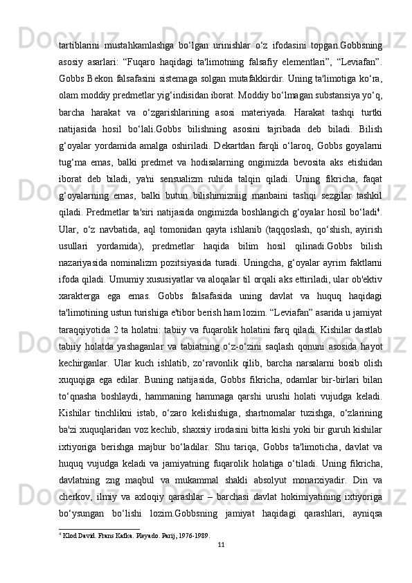 tartiblarini   mustahkamlashga   bo‘lgan   urinishlar   o‘z   ifodasini   topgan.Gobbsning
asosiy   asarlari:   “Fuqaro   haqidagi   ta'limotning   falsafiy   elementlari”,   “Leviafan”.
Gobbs Bekon falsafasini sistemaga solgan mutafakkirdir. Uning ta'limotiga ko‘ra,
olam moddiy predmetlar yig‘indisidan iborat. Moddiy bo‘lmagan substansiya yo‘q,
barcha   harakat   va   o‘zgarishlarining   asosi   materiyada.   Harakat   tashqi   turtki
natijasida   hosil   bo‘lali.Gobbs   bilishning   asosini   tajribada   deb   biladi.   Bilish
g‘oyalar   yordamida   amalga   oshiriladi.   Dekartdan   farqli   o‘laroq,   Gobbs   goyalarni
tug‘ma   emas,   balki   predmet   va   hodisalarning   ongimizda   bevosita   aks   etishidan
iborat   deb   biladi,   ya'ni   sensualizm   ruhida   talqin   qiladi.   Uning   fikricha,   faqat
g‘oyalarning   emas,   balki   butun   bilishimizniig   manbaini   tashqi   sezgilar   tashkil
qiladi. Predmetlar  ta'siri  natijasida ongimizda boshlangich  g‘oyalar  hosil bo‘ladi 4
.
Ular,   o‘z   navbatida,   aql   tomonidan   qayta   ishlanib   (taqqoslash,   qo‘shish,   ayirish
usullari   yordamida),   predmetlar   haqida   bilim   hosil   qilinadi.Gobbs   bilish
nazariyasida   nominalizm   pozitsiyasida   turadi.   Uningcha,   g‘oyalar   ayrim   faktlarni
ifoda qiladi. Umumiy xususiyatlar va aloqalar til orqali aks ettiriladi, ular ob'ektiv
xarakterga   ega   emas.   Gobbs   falsafasida   uning   davlat   va   huquq   haqidagi
ta'limotining ustun turishiga e'tibor berish ham lozim. “Leviafan” asarida u jamiyat
taraqqiyotida 2 ta holatni: tabiiy va fuqarolik holatini farq qiladi. Kishilar dastlab
tabiiy   holatda   yashaganlar   va   tabiatning   o‘z-o‘zini   saqlash   qonuni   asosida   hayot
kechirganlar.   Ular   kuch   ishlatib,   zo‘ravonlik   qilib,   barcha   narsalarni   bosib   olish
xuquqiga   ega   edilar.   Buning   natijasida,   Gobbs   fikricha,   odamlar   bir-birlari   bilan
to‘qnasha   boshlaydi,   hammaning   hammaga   qarshi   urushi   holati   vujudga   keladi.
Kishilar   tinchlikni   istab,   o‘zaro   kelishishiga,   shartnomalar   tuzishga,   o‘zlarining
ba'zi xuquqlaridan voz kechib, shaxsiy irodasini bitta kishi yoki bir guruh kishilar
ixtiyoriga   berishga   majbur   bo‘ladilar.   Shu   tariqa,   Gobbs   ta'limoticha,   davlat   va
huquq   vujudga   keladi   va   jamiyatning   fuqarolik   holatiga   o‘tiladi.   Uning   fikricha,
davlatning   zng   maqbul   va   mukammal   shakli   absolyut   monarxiyadir.   Din   va
cherkov,   ilmiy   va   axloqiy   qarashlar   –   barchasi   davlat   hokimiyatining   ixtiyoriga
bo‘ysungan   bo‘lishi   lozim.Gobbsning   jamiyat   haqidagi   qarashlari,   ayniqsa
4
 Klod David. Frans Kafka. Pleyado. Parij, 1976-1989.
11 