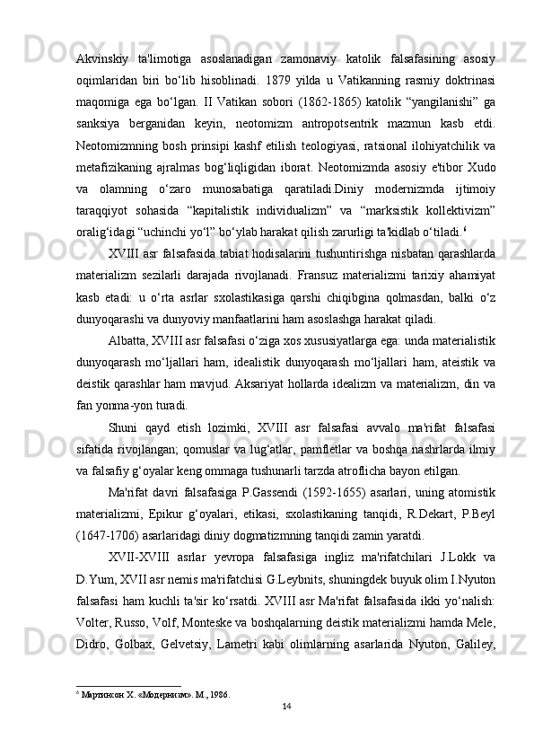 Akvinskiy   ta'limotiga   asoslanadigan   zamonaviy   katolik   falsafasining   asosiy
oqimlaridan   biri   bo‘lib   hisoblinadi.   1879   yilda   u   Vatikanning   rasmiy   doktrinasi
maqomiga   ega   bo‘lgan.   II   Vatikan   sobori   (1862-1865)   katolik   “yangilanishi”   ga
sanksiya   berganidan   keyin,   neotomizm   antropotsentrik   mazmun   kasb   etdi.
Neotomizmning   bosh   prinsipi   kashf   etilish   teologiyasi,   ratsional   ilohiyatchilik   va
metafizikaning   ajralmas   bog‘liqligidan   iborat.   Neotomizmda   asosiy   e'tibor   Xudo
va   olamning   o‘zaro   munosabatiga   qaratiladi.Diniy   modernizmda   ijtimoiy
taraqqiyot   sohasida   “kapitalistik   individualizm”   va   “marksistik   kollektivizm”
oralig‘idagi “uchinchi yo‘l” bo‘ylab harakat qilish zarurligi ta'kidlab o‘tiladi. 6
XVIII asr  falsafasida tabiat  hodisalarini tushuntirishga nisbatan qarashlarda
materializm   sezilarli   darajada   rivojlanadi.   Fransuz   materializmi   tarixiy   ahamiyat
kasb   etadi:   u   o‘rta   asrlar   sxolastikasiga   qarshi   chiqibgina   qolmasdan,   balki   o‘z
dunyoqarashi va dunyoviy manfaatlarini ham asoslashga harakat qiladi.
Albatta, XVIII asr falsafasi o‘ziga xos xususiyatlarga ega: unda materialistik
dunyoqarash   mo‘ljallari   ham,   idealistik   dunyoqarash   mo‘ljallari   ham,   ateistik   va
deistik qarashlar ham mavjud. Aksariyat hollarda idealizm va materializm, din va
fan yonma-yon turadi.
Shuni   qayd   etish   lozimki,   XVIII   asr   falsafasi   avvalo   ma'rifat   falsafasi
sifatida rivojlangan;  qomuslar  va lug‘atlar, pamfletlar  va  boshqa nashrlarda ilmiy
va falsafiy g‘oyalar keng ommaga tushunarli tarzda atroflicha bayon etilgan.
Ma'rifat   davri   falsafasiga   P.Gassendi   (1592-1655)   asarlari,   uning   atomistik
materializmi,   Epikur   g‘oyalari,   etikasi,   sxolastikaning   tanqidi,   R.Dekart,   P.Beyl
(1647-1706) asarlaridagi diniy dogmatizmning tanqidi zamin yaratdi.
XVII-XVIII   asrlar   yevropa   falsafasiga   ingliz   ma'rifatchilari   J.Lokk   va
D.Yum, XVII asr nemis ma'rifatchisi G.Leybnits, shuningdek buyuk olim I.Nyuton
falsafasi  ham  kuchli  ta'sir  ko‘rsatdi. XVIII  asr  Ma'rifat  falsafasida  ikki  yo‘nalish:
Volter, Russo, Volf, Monteske va boshqalarning deistik materializmi hamda Mele,
Didro,   Golbax,   Gelvetsiy,   Lametri   kabi   olimlarning   asarlarida   Nyuton,   Galiley,
6
  Мартинсон  X. « Модернизм ».  М ., 1986.
14 