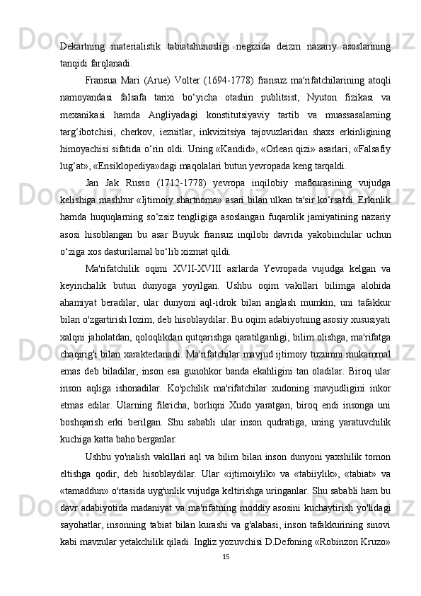 Dekartning   materialistik   tabiatshunosligi   negizida   deizm   nazariy   asoslarining
tanqidi farqlanadi.
Fransua   Mari   (Arue)   Volter   (1694-1778)   fransuz   ma'rifatchilarining   atoqli
namoyandasi   falsafa   tarixi   bo‘yicha   otashin   publitsist,   Nyuton   fizikasi   va
mexanikasi   hamda   Angliyadagi   konstitutsiyaviy   tartib   va   muassasalarning
targ‘ibotchisi,   cherkov,   iezuitlar,   inkvizitsiya   tajovuzlaridan   shaxs   erkinligining
himoyachisi sifatida o‘rin oldi. Uning «Kandid», «Orlean qizi» asarlari, «Falsafiy
lug‘at», «Ensiklopediya»dagi maqolalari butun yevropada keng tarqaldi.
Jan   Jak   Russo   (1712-1778)   yevropa   inqilobiy   mafkurasining   vujudga
kelishiga mashhur «Ijtimoiy shartnoma» asari bilan ulkan ta'sir ko‘rsatdi. Erkinlik
hamda   huquqlarning   so‘zsiz   tengligiga   asoslangan   fuqarolik   jamiyatining   nazariy
asosi   hisoblangan   bu   asar   Buyuk   fransuz   inqilobi   davrida   yakobinchilar   uchun
o‘ziga xos dasturilamal bo‘lib xizmat qildi.
Ma'rifatchilik   oqimi   XVII-XVIII   asrlarda   Yevropada   vujudga   kelgan   va
keyinchalik   butun   dunyoga   yoyilgan.   Ushbu   oqim   vakillari   bilimga   alohida
ahamiyat   beradilar,   ular   dunyoni   aql-idrok   bilan   anglash   mumkin,   uni   tafakkur
bilan o'zgartirish lozim, deb hisoblaydilar. Bu oqim adabiyotning asosiy xususiyati
xalqni jaholatdan, qoloqlikdan qutqarishga qaratilganligi, bilim olishga, ma'rifatga
chaqirig'i bilan xarakterlanadi. Ma'rifatchilar mavjud ijtimoiy tuzumni mukammal
emas   deb   biladilar,   inson   esa   gunohkor   banda   ekahligini   tan   oladilar.   Biroq   ular
inson   aqliga   ishonadilar.   Ko'pchilik   ma'rifatchilar   xudoning   mavjudligini   inkor
etmas   edilar.   Ularning   fikricha,   borliqni   Xudo   yaratgan,   biroq   endi   insonga   uni
boshqarish   erki   berilgan.   Shu   sababli   ular   inson   qudratiga,   uning   yaratuvchilik
kuchiga katta baho berganlar.
Ushbu yo'nalish vakillari aql va bilim bilan inson dunyoni yaxshilik tomon
eltishga   qodir,   deb   hisoblaydilar.   Ular   «ijtimoiylik»   va   «tabiiylik»,   «tabiat»   va
«tamaddun» o'rtasida uyg'unlik vujudga keltirishga uringanlar. Shu sababli ham bu
davr adabiyotida madaniyat  va ma'rifatning moddiy asosini  kuchaytirish yo'lidagi
sayohatlar,   insonning   tabiat   bilan   kurashi   va   g'alabasi,   inson   tafakkurining   sinovi
kabi mavzular yetakchilik qiladi. Ingliz yozuvchisi D.Defoning «Robinzon Kruzo»
15 