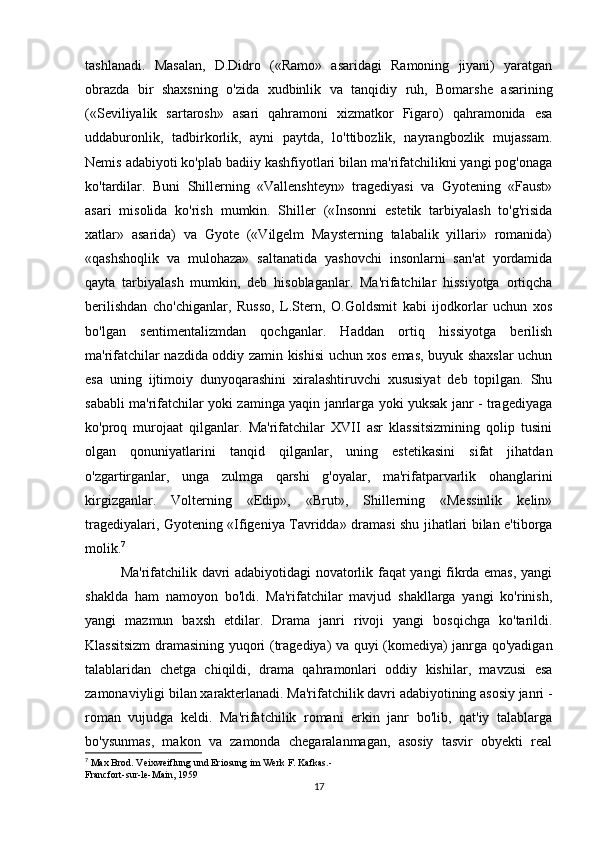 tashlanadi.   Masalan,   D.Didro   («Ramo»   asaridagi   Ramoning   jiyani)   yaratgan
obrazda   bir   shaxsning   o'zida   xudbinlik   va   tanqidiy   ruh,   Bomarshe   asarining
(«Seviliyalik   sartarosh»   asari   qahramoni   xizmatkor   Figaro)   qahramonida   esa
uddaburonlik,   tadbirkorlik,   ayni   paytda,   lo'ttibozlik,   nayrangbozlik   mujassam.
Nemis adabiyoti ko'plab badiiy kashfiyotlari bilan ma'rifatchilikni yangi pog'onaga
ko'tardilar.   Buni   Shillerning   «Vallenshteyn»   tragediyasi   va   Gyotening   «Faust»
asari   misolida   ko'rish   mumkin.   Shiller   («Insonni   estetik   tarbiyalash   to'g'risida
xatlar»   asarida)   va   Gyote   («Vilgelm   Maysterning   talabalik   yillari»   romanida)
«qashshoqlik   va   mulohaza»   saltanatida   yashovchi   insonlarni   san'at   yordamida
qayta   tarbiyalash   mumkin,   deb   hisoblaganlar.   Ma'rifatchilar   hissiyotga   ortiqcha
berilishdan   cho'chiganlar,   Russo,   L.Stern,   O.Goldsmit   kabi   ijodkorlar   uchun   xos
bo'lgan   sentimentalizmdan   qochganlar.   Haddan   ortiq   hissiyotga   berilish
ma'rifatchilar nazdida oddiy zamin kishisi uchun xos emas, buyuk shaxslar uchun
esa   uning   ijtimoiy   dunyoqarashini   xiralashtiruvchi   xususiyat   deb   topilgan.   Shu
sababli ma'rifatchilar yoki zaminga yaqin janrlarga yoki yuksak janr - tragediyaga
ko'proq   murojaat   qilganlar.   Ma'rifatchilar   XVII   asr   klassitsizmining   qolip   tusini
olgan   qonuniyatlarini   tanqid   qilganlar,   uning   estetikasini   sifat   jihatdan
o'zgartirganlar,   unga   zulmga   qarshi   g'oyalar,   ma'rifatparvarlik   ohanglarini
kirgizganlar.   Volterning   «Edip»,   «Brut»,   Shillerning   «Messinlik   kelin»
tragediyalari, Gyotening «Ifigeniya Tavridda» dramasi shu jihatlari bilan e'tiborga
molik. 7
Ma'rifatchilik davri adabiyotidagi novatorlik faqat yangi fikrda emas, yangi
shaklda   ham   namoyon   bo'ldi.   Ma'rifatchilar   mavjud   shakllarga   yangi   ko'rinish,
yangi   mazmun   baxsh   etdilar.   Drama   janri   rivoji   yangi   bosqichga   ko'tarildi.
Klassitsizm  dramasining yuqori (tragediya) va quyi (komediya) janrga qo'yadigan
talablaridan   chetga   chiqildi,   drama   qahramonlari   oddiy   kishilar,   mavzusi   esa
zamonaviyligi bilan xarakterlanadi. Ma'rifatchilik davri adabiyotining asosiy janri -
roman   vujudga   keldi.   Ma'rifatchilik   romani   erkin   janr   bo'lib,   qat'iy   talablarga
bo'ysunmas,   makon   va   zamonda   chegaralanmagan,   asosiy   tasvir   obyekti   real
7
 Max Brod. Veixweiflung und Eriosung im Werk F. Kafkas.-
Francfort-sur-le-Main, 1959
17 