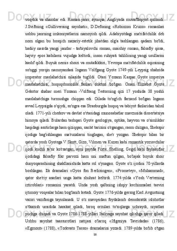 voqelik   va   shaxslar   edi.   Roman   janri,   ayniqsa,   Angliyada   muvaffaqiyat   qozondi.
J.Sviftning   «Gulliverning   sayohati»,   D.Defoning   «Robinzon   Kruzo»   romanlari
ushbu   janrning   imkoniyatlarini   namoyish   qildi.   Adabiyotdagi   ma'rifatchilik   deb
nom   olgan   bu   bosqich   nazariy-estetik   jihatdan   olg'a   tashlangan   qadam   bo'ldi,
badiiy   nasrda   yangi   janrlar   -   tarbiyalovchi   roman,   maishiy   roman,   falsafiy   qissa,
hajviy   epos   kabilarni   vujudga   keltirdi,   inson   ruhiyati   tahlilining   yangi   usullarini
kashf qildi. Buyuk nemis shoiri va mutafakkiri, Yevropa ma'rifatchilik oqimining
so'nggi   yorqin   namoyandasi   Iogann   Volfgang   Gyote   1749-yili   Leypsig   shahrida
imperator   maslahatchisi   oilasida   tug'ildi.   Otasi   Yoxann   Kaspar   Gyote   imperiya
maslahatchisi,   huquqshunoslik   fanlari   doktori   bo'lgan.   Onasi   Elizabet   Gyote
Gekstor   shahar   meri   Yoxann   -Volfrang   Testorning   qizi   17   yoshida   38   yoshli
maslahatchiga   turmushga   chiqqan   edi.   Oilada   to'ng'ich   farzand   bo'lgan   Iogann
avval Leypsigda o'qiydi, so'ngra esa Strasburgda huquq va tabiyot fanlaridan tahsil
oladi. 1771-yili cherkov va davlat o'rtasidagi munosabatlar mavzusida dissertatsiya
himoya   qiladi.   Bulardan   tashqari   Gyote   geologiya,   optika,   hayvon   va   o'simliklar
haqidagi asotirlarga ham qiziqqan, san'at tarixini o'rgangan, rasm chizgan, Shekspir
ijodiga   bag'ishlangan   ma'ruzalarni   tinglagan,   she'r   yozgan.   Shekspir   bilan   bir
qatorda yosh Gyotega V.Skott, Gizo, Vilmen va Kuzen kabi romantik yozuvchilar
ijodi   kuchli   ta'sir   ko'rsatgan,   ayni   paytda   Fixte,   Shelling,   Gegel   kabi   faylasuflar
ijodidagi   falsafiy   fikr   parvozi   ham   uni   maftun   qilgan,   bo'lajak   buyuk   shoir
dunyoqarashining   shakllanishida   katta   rol   o'ynagan.   Gyote   o'z   ijodini   70-yillarda
boshlagan.   Ilk   dramalari   «Gyos   fon   Berlixingen»,   «Prometey»,   «Muhammad»,
qator   she'riy   asarlari   unga   katta   shuhrat   keltirdi.   1774-yilda   «Yosh   Verterning
iztiroblari»   romanini   yaratdi.   Unda   yosh   qalbning   ishqiy   kechinmalari   tasviri
ijtimoiy voqealar bilan bog'lanib ketadi. Gyote 1776-yilda gersog Karl Avgustning
vaziri   vazifasiga   tayinlanadi.   U   o'z   mavqeidan   foydalanib   demokratik   islohotlar
o'tkazish   umidida   harakat   qiladi,   biroq   orzulari   to'siqlarga   uchraydi,   niyatlari
puchga chiqadi va Gyote 1786-1788-yillari Italiyaga sayohat qilishga qaror qiladi.
Ushbu   sayohat   taassurotlari   natijasi   o'laroq   «Ifigeniya   Tavridada»   (1786),
«Egmont»  (1788), «Torkvato  Tasso»  dramalarini   yozadi.  1789-yilda  bo'lib o'tgan
18 