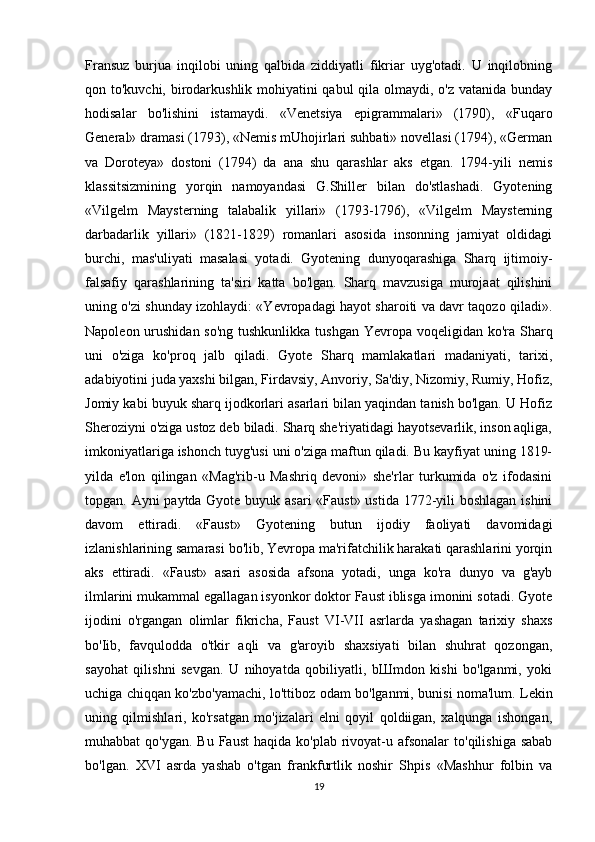 Fransuz   burjua   inqilobi   uning   qalbida   ziddiyatli   fikriar   uyg'otadi.   U   inqilobning
qon to'kuvchi, birodarkushlik mohiyatini  qabul  qila olmaydi, o'z vatanida bunday
hodisalar   bo'lishini   istamaydi.   «Venetsiya   epigrammalari»   (1790),   «Fuqaro
General» dramasi (1793), «Nemis mUhojirlari suhbati» novellasi (1794), «German
va   Doroteya»   dostoni   (1794)   da   ana   shu   qarashlar   aks   etgan.   1794-yili   nemis
klassitsizmining   yorqin   namoyandasi   G.Shiller   bilan   do'stlashadi.   Gyotening
«Vilgelm   Maysterning   talabalik   yillari»   (1793-1796),   «Vilgelm   Maysterning
darbadarlik   yillari»   (1821-1829)   romanlari   asosida   insonning   jamiyat   oldidagi
burchi,   mas'uliyati   masalasi   yotadi.   Gyotening   dunyoqarashiga   Sharq   ijtimoiy-
falsafiy   qarashlarining   ta'siri   katta   bo'lgan.   Sharq   mavzusiga   murojaat   qilishini
uning o'zi shunday izohlaydi: «Yevropadagi hayot sharoiti va davr taqozo qiladi».
Napoleon urushidan so'ng  tushkunlikka tushgan  Yevropa voqeligidan ko'ra Sharq
uni   o'ziga   ko'proq   jalb   qiladi.   Gyote   Sharq   mamlakatlari   madaniyati,   tarixi,
adabiyotini juda yaxshi bilgan, Firdavsiy, Anvoriy, Sa'diy, Nizomiy, Rumiy, Hofiz,
Jomiy kabi buyuk sharq ijodkorlari asarlari bilan yaqindan tanish bo'lgan. U Hofiz
Sheroziyni o'ziga ustoz deb biladi. Sharq she'riyatidagi hayotsevarlik, inson aqliga,
imkoniyatlariga ishonch tuyg'usi uni o'ziga maftun qiladi. Bu kayfiyat uning 1819-
yilda   e'lon   qilingan   «Mag'rib-u   Mashriq   devoni»   she'rlar   turkumida   o'z   ifodasini
topgan. Ayni paytda Gyote buyuk asari  «Faust»  ustida 1772-yili boshlagan ishini
davom   ettiradi.   «Faust»   Gyotening   butun   ijodiy   faoliyati   davomidagi
izlanishlarining samarasi bo'lib, Yevropa ma'rifatchilik harakati qarashlarini yorqin
aks   ettiradi.   «Faust»   asari   asosida   afsona   yotadi,   unga   ko'ra   dunyo   va   g'ayb
ilmlarini mukammal egallagan isyonkor doktor Faust iblisga imonini sotadi. Gyote
ijodini   o'rgangan   olimlar   fikricha,   Faust   VI-VII   asrlarda   yashagan   tarixiy   shaxs
bo'Iib,   favqulodda   o'tkir   aqli   va   g'aroyib   shaxsiyati   bilan   shuhrat   qozongan,
sayohat   qilishni   sevgan.   U   nihoyatda   qobiliyatli,   bШmdon   kishi   bo'lganmi,   yoki
uchiga chiqqan ko'zbo'yamachi, lo'ttiboz odam bo'lganmi, bunisi noma'lum. Lekin
uning   qilmishlari,   ko'rsatgan   mo'jizalari   elni   qoyil   qoldiigan,   xalqunga   ishongan,
muhabbat  qo'ygan.  Bu  Faust  haqida  ko'plab  rivoyat-u afsonalar  to'qilishiga  sabab
bo'lgan.   XVI   asrda   yashab   o'tgan   frankfurtlik   noshir   Shpis   «Mashhur   folbin   va
19 
