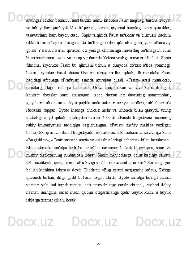 afsungar doktor Yoxann Faust tarixi» nomli kitobida Faust haqidagi barcha rivoyat
va   hikoyatlarnijamlaydl   Muallif   jannat,   do'zax,   qiyomat   haqidagi   diniy   qarashlar,
tasawurlarni  ham  bayon etadi. Shpis talqinida Faust  tafakkur  va bilimlari  kuchini
ishlatib inson bajara olishga qodir bo'lmagan ishni qila olmagach, ya'ni afsonaviy
go'zal   Yelenani   asrlar   qa'ridan   o'z   yoniga   chorlashga   muvaffaq   bo'lmagach,   iblis
bilan shartnoma tuzadi va uning yordamida Yelena vasliga muyassar bo'ladi. Shpis
fikricha,   isyonkor   Faust   bu   qilmishi   uchun   u   dunyoda   do'zax   o'tida   yonmog'i
lozim.   Isyonkor   Faust   shaxsi   Gyoteni   o'ziga   maftun   qiladi,   ilk   marotaba   Faust
haqidagi   afeonaga   «Prafaust»   asarida   murojaat   qiladi.   «Faust»   asari   murakkab,
ramzlarga,   tagma'nolarga   to'la   asar.   Unda   aniq   makon   va   davr   ko'rsatilmagan,
konkret   shaxslar   nomi   atalmagan,   biroq   doston   o'z   davrining   muammolari,
g'oyalarini  aks  ettiradi. Aytii   paytda  unda butun  insoniyat   dardlari, intilishlari   o'z
ifodasini   topgan.   Gyote   insonga   cheksiz   mehr   va   ishonch   bilan   qaraydi,   uning
qudratiga   qoyil   qoladi,   ojizligidan   iztirob   chekadi.   «Faust»   tragediyasi   insonning
ruhiy   imkoniyatlari   tadqiqiga   bag'ishlangan.   «Faust»   she'riy   shaklda   yozilgan
bo'lib, ikki qismdan iborat tragediyadir. «Faust» asari klassitsizm an'analariga ko'ra
«Bag'ishlov», «Teatr muqaddimasi» va «Arshi a'lodagi debocha» bilan boshlanadi.
Muqaddimada   san'atga   turlicha   qarashlar   namoyon   bo'ladi   U   qiziqchi,   shoir   va
muzey   direktorining   suhbatidan   iborat.   Shoir:   «Avlodlarga   qolur   haqiqiy   san'at»
deb hisoblaydi, qiziqchi esa: «Bu kungi yoshlarni xursand qilur kim? Zamonga yor
bo'lish   kichkina   ishmas»   deydi.   Direktor:   «Eng   zaruri   sarguzasht   bo'lsin,   Ko'zga
quvonch   bo'lsin,   dilga   gasht   bo'lsin»   degan   fikrda.   Gyote   san'atga   ko'ngil   ochish
vositasi   yoki   pul   topish   manbai   deb   qarovchilarga   qarshi   chiqadi,   iste'dod   ilohiy
ne'mat,   uningcha   san'at   inson   qalbini   o'zgartirishga   qodir   buyuk   kuch,   u   buyuk
ishlarga xizmat qilishi kerak.
20 