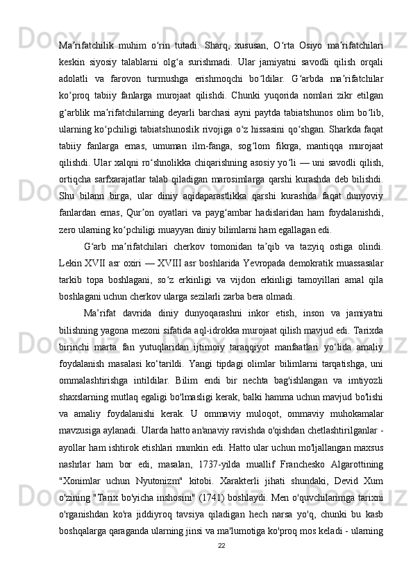 Ma rifatchilik   muhim   o rin   tutadi.   Sharq,   xususan,   O rta   Osiyo   ma rifatchilariʼ ʻ ʻ ʼ
keskin   siyosiy   talablarni   olg a   surishmadi.   Ular   jamiyatni   savodli   qilish   orqali	
ʻ
adolatli   va   farovon   turmushga   erishmoqchi   bo ldilar.   G arbda   ma rifatchilar	
ʻ ʻ ʼ
ko proq   tabiiy   fanlarga   murojaat   qilishdi.   Chunki   yuqorida   nomlari   zikr   etilgan	
ʻ
g arblik   ma rifatchilarning   deyarli   barchasi   ayni   paytda   tabiatshunos   olim   bo lib,
ʻ ʼ ʻ
ularning ko pchiligi tabiatshunoslik rivojiga o z hissasini qo shgan. Sharkda faqat	
ʻ ʻ ʻ
tabiiy   fanlarga   emas,   umuman   ilm-fanga,   sog lom   fikrga,   mantiqqa   murojaat	
ʻ
qilishdi. Ular xalqni ro shnolikka chiqarishning asosiy yo li — uni savodli qilish,	
ʻ ʻ
ortiqcha   sarfxarajatlar   talab   qiladigan   marosimlarga   qarshi   kurashda   deb   bilishdi.
Shu   bilann   birga,   ular   diniy   aqidaparastlikka   qarshi   kurashda   faqat   dunyoviy
fanlardan   emas,   Qur on   oyatlari   va   payg ambar   hadislaridan   ham   foydalanishdi,	
ʼ ʻ
zero ularning ko pchiligi muayyan diniy bilimlarni ham egallagan edi.	
ʻ
G arb   ma rifatchilari   cherkov   tomonidan   ta qib   va   tazyiq   ostiga   olindi.	
ʻ ʼ ʼ
Lekin XVII asr oxiri — XVIII asr  boshlarida Yevropada demokratik muassasalar
tarkib   topa   boshlagani,   so z   erkinligi   va   vijdon   erkinligi   tamoyillari   amal   qila	
ʻ
boshlagani uchun cherkov ularga sezilarli zarba bera olmadi. 
Ma’rifat   davrida   diniy   dunyoqarashni   inkor   etish,   inson   va   jamiyatni
bilishning yagona mezoni sifatida aql-idrokka murojaat qilish mavjud edi. Tarixda
birinchi   marta   fan   yutuqlaridan   ijtimoiy   taraqqiyot   manfaatlari   yo‘lida   amaliy
foydalanish   masalasi   ko‘tarildi.   Yangi   tipdagi   olimlar   bilimlarni   tarqatishga,   uni
ommalashtirishga   intildilar.   Bilim   endi   bir   nechta   bag'ishlangan   va   imtiyozli
shaxslarning mutlaq egaligi bo'lmasligi kerak, balki hamma uchun mavjud bo'lishi
va   amaliy   foydalanishi   kerak.   U   ommaviy   muloqot,   ommaviy   muhokamalar
mavzusiga aylanadi. Ularda hatto an'anaviy ravishda o'qishdan chetlashtirilganlar -
ayollar ham ishtirok etishlari mumkin edi. Hatto ular uchun mo'ljallangan maxsus
nashrlar   ham   bor   edi,   masalan,   1737-yilda   muallif   Franchesko   Algarottining
"Xonimlar   uchun   Nyutonizm"   kitobi.   Xarakterli   jihati   shundaki,   Devid   Xum
o'zining "Tarix bo'yicha inshosini" (1741) boshlaydi. Men o'quvchilarimga tarixni
o'rganishdan   ko'ra   jiddiyroq   tavsiya   qiladigan   hech   narsa   yo'q,   chunki   bu   kasb
boshqalarga qaraganda ularning jinsi va ma'lumotiga ko'proq mos keladi - ularning
22 