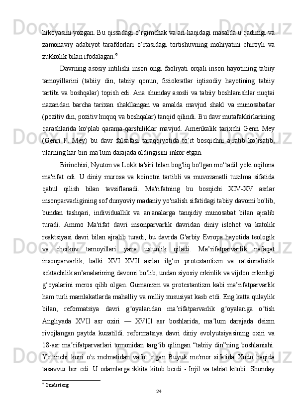 hikoyasini yozgan. Bu qissadagi o‘rgimchak va ari haqidagi masalda u qadimgi va
zamonaviy   adabiyot   tarafdorlari   o‘rtasidagi   tortishuvning   mohiyatini   chiroyli   va
zukkolik bilan ifodalagan. 9
 
Davrning  asosiy   intilishi   inson  ongi   faoliyati   orqali  inson   hayotining  tabiiy
tamoyillarini   (tabiiy   din,   tabiiy   qonun,   fiziokratlar   iqtisodiy   hayotining   tabiiy
tartibi va boshqalar) topish edi. Ana shunday asosli va tabiiy boshlanishlar nuqtai
nazaridan   barcha   tarixan   shakllangan   va   amalda   mavjud   shakl   va   munosabatlar
(pozitiv din, pozitiv huquq va boshqalar) tanqid qilindi. Bu davr mutafakkirlarining
qarashlarida   ko'plab   qarama-qarshiliklar   mavjud.   Amerikalik   tarixchi   Genri   Mey
(Genri   F.   Mey)   bu   davr   falsafasi   taraqqiyotida   to’rt   bosqichni   ajratib   ko’rsatib,
ularning har biri ma’lum darajada oldingisini inkor etgan.
Birinchisi, Nyuton va Lokk ta'siri bilan bog'liq bo'lgan mo''tadil yoki oqilona
ma'rifat   edi.   U   diniy   murosa   va   koinotni   tartibli   va   muvozanatli   tuzilma   sifatida
qabul   qilish   bilan   tavsiflanadi.   Ma'rifatning   bu   bosqichi   XIV-XV   asrlar
insonparvarligining sof dunyoviy madaniy yo'nalish sifatidagi tabiiy davomi bo'lib,
bundan   tashqari,   individuallik   va   an'analarga   tanqidiy   munosabat   bilan   ajralib
turadi.   Ammo   Ma'rifat   davri   insonparvarlik   davridan   diniy   islohot   va   katolik
reaktsiyasi   davri   bilan   ajralib   turadi,   bu   davrda   G'arbiy   Evropa   hayotida   teologik
va   cherkov   tamoyillari   yana   ustunlik   qiladi.   Ma’rifatparvarlik   nafaqat
insonparvarlik,   balki   XVI   XVII   asrlar   ilg‘or   protestantizm   va   ratsionalistik
sektachilik an’analarining davomi bo‘lib, undan siyosiy erkinlik va vijdon erkinligi
g‘oyalarini   meros   qilib  olgan.   Gumanizm   va  protestantizm   kabi   ma’rifatparvarlik
ham turli mamlakatlarda mahalliy va milliy xususiyat kasb etdi. Eng katta qulaylik
bilan,   reformatsiya   davri   g oyalaridan   ma rifatparvarlik   g oyalariga   o tishʻ ʼ ʻ ʻ
Angliyada   XVII   asr   oxiri   —   XVIII   asr   boshlarida,   ma lum   darajada   deizm	
ʼ
rivojlangan   paytda   kuzatildi.   reformatsiya   davri   diniy   evolyutsiyasining   oxiri   va
18-asr   ma rifatparvarlari   tomonidan   targ ib   qilingan   “tabiiy   din”ning   boshlanishi.	
ʼ ʻ
Yettinchi   kuni   o'z   mehnatidan   vafot   etgan   Buyuk   me'mor   sifatida   Xudo   haqida
tasavvur   bor   edi. U  odamlarga ikkita  kitob berdi  -  Injil  va  tabiat  kitobi.  Shunday
9
 Genderi.org
24 