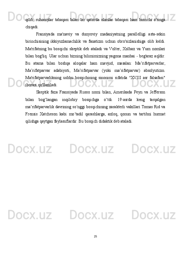 qilib,   ruhoniylar   tabaqasi   bilan   bir   qatorda   olimlar   tabaqasi   ham   birinchi   o'ringa
chiqadi.
Fransiyada   ma'naviy   va   dunyoviy   madaniyatning   parallelligi   asta-sekin
birinchisining   ikkiyuzlamachilik   va   fanatizm   uchun   obro'sizlanishiga   olib   keldi.
Ma'rifatning   bu   bosqichi   skeptik   deb   ataladi   va   Volter,   Xolbax   va   Yum   nomlari
bilan bog'liq. Ular  uchun bizning bilimimizning yagona  manbai  - beg'araz  aqldir.
Bu   atama   bilan   boshqa   aloqalar   ham   mavjud,   masalan:   Ma’rifatparvarlar,
Ma’rifatparvar   adabiyoti,   Ma’rifatparvar   (yoki   ma’rifatparvar)   absolyutizm.
Ma'rifatparvarlikning   ushbu   bosqichining   sinonimi   sifatida   "XVIII   asr   falsafasi"
iborasi qo'llaniladi.
Skeptik   faza   Fransiyada   Russo   nomi   bilan,   Amerikada   Peyn   va   Jefferson
bilan   bog‘langan   inqilobiy   bosqichga   o‘tdi.   19-asrda   keng   tarqalgan
ma rifatparvarlik davrining so nggi bosqichining xarakterli vakillari Tomas Rid vaʼ ʻ
Frensis   Xatcheson   kabi   mo tadil   qarashlarga,   axloq,   qonun   va   tartibni   hurmat	
ʻ
qilishga qaytgan faylasuflardir. Bu bosqich didaktik deb ataladi.
25 