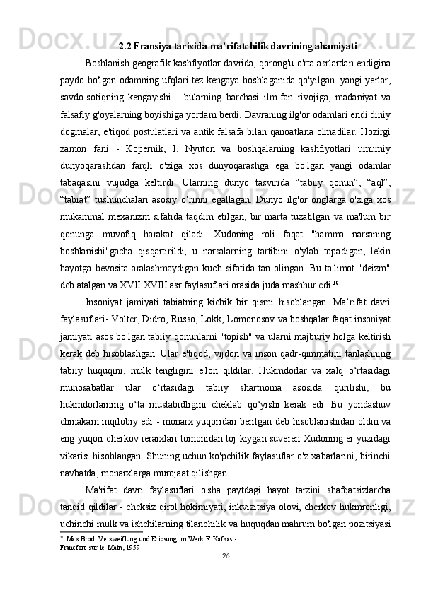 2.2 Fransiya tarixida ma’rifatchilik davrining ahamiyati
Boshlanish geografik kashfiyotlar davrida, qorong'u o'rta asrlardan endigina
paydo bo'lgan odamning ufqlari tez kengaya boshlaganida qo'yilgan. yangi yerlar,
savdo-sotiqning   kengayishi   -   bularning   barchasi   ilm-fan   rivojiga,   madaniyat   va
falsafiy g'oyalarning boyishiga yordam berdi. Davraning ilg'or odamlari endi diniy
dogmalar, e'tiqod postulatlari va antik falsafa bilan qanoatlana olmadilar. Hozirgi
zamon   fani   -   Kopernik,   I.   Nyuton   va   boshqalarning   kashfiyotlari   umumiy
dunyoqarashdan   farqli   o'ziga   xos   dunyoqarashga   ega   bo'lgan   yangi   odamlar
tabaqasini   vujudga   keltirdi.   Ularning   dunyo   tasvirida   “tabiiy   qonun”,   “aql”,
“tabiat”   tushunchalari   asosiy   o‘rinni   egallagan.   Dunyo   ilg'or   onglarga   o'ziga   xos
mukammal   mexanizm   sifatida   taqdim   etilgan,   bir   marta   tuzatilgan   va   ma'lum   bir
qonunga   muvofiq   harakat   qiladi.   Xudoning   roli   faqat   "hamma   narsaning
boshlanishi"gacha   qisqartirildi,   u   narsalarning   tartibini   o'ylab   topadigan,   lekin
hayotga   bevosita   aralashmaydigan   kuch   sifatida   tan   olingan.   Bu   ta'limot   "deizm"
deb atalgan va XVII XVIII asr faylasuflari orasida juda mashhur edi. 10
Insoniyat   jamiyati   tabiatning   kichik   bir   qismi   hisoblangan.   Ma’rifat   davri
faylasuflari- Volter, Didro, Russo, Lokk, Lomonosov va boshqalar faqat insoniyat
jamiyati asos bo'lgan tabiiy qonunlarni "topish" va ularni majburiy holga keltirish
kerak deb hisoblashgan. Ular e'tiqod, vijdon va inson qadr-qimmatini tanlashning
tabiiy   huquqini,   mulk   tengligini   e'lon   qildilar.   Hukmdorlar   va   xalq   o rtasidagiʻ
munosabatlar   ular   o rtasidagi   tabiiy   shartnoma   asosida   qurilishi,   bu	
ʻ
hukmdorlarning   o ta   mustabidligini   cheklab   qo yishi   kerak   edi.   Bu   yondashuv	
ʻ ʻ
chinakam inqilobiy edi - monarx yuqoridan berilgan deb hisoblanishidan oldin va
eng yuqori cherkov ierarxlari tomonidan toj kiygan suveren Xudoning er yuzidagi
vikarisi hisoblangan. Shuning uchun ko'pchilik faylasuflar o'z xabarlarini, birinchi
navbatda, monarxlarga murojaat qilishgan.
Ma'rifat   davri   faylasuflari   o'sha   paytdagi   hayot   tarzini   shafqatsizlarcha
tanqid qildilar - cheksiz qirol hokimiyati, inkvizitsiya olovi, cherkov hukmronligi,
uchinchi mulk va ishchilarning tilanchilik va huquqdan mahrum bo'lgan pozitsiyasi
10
 Max Brod. Veixweiflung und Eriosung im Werk F. Kafkas.-
Francfort-sur-le-Main, 1959
26 