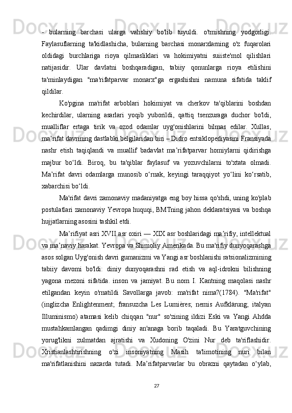 -   bularning   barchasi   ularga   vahshiy   bo'lib   tuyuldi.   o'tmishning   yodgorligi.
Faylasuflarning   ta'kidlashicha,   bularning   barchasi   monarxlarning   o'z   fuqarolari
oldidagi   burchlariga   rioya   qilmasliklari   va   hokimiyatni   suiiste'mol   qilishlari
natijasidir.   Ular   davlatni   boshqaradigan,   tabiiy   qonunlarga   rioya   etilishini
ta'minlaydigan   "ma'rifatparvar   monarx"ga   ergashishni   namuna   sifatida   taklif
qildilar.
Ko'pgina   ma'rifat   arboblari   hokimiyat   va   cherkov   ta'qiblarini   boshdan
kechirdilar,   ularning   asarlari   yoqib   yuborildi,   qattiq   tsenzuraga   duchor   bo'ldi,
mualliflar   ertaga   tirik   va   ozod   odamlar   uyg'onishlarini   bilmas   edilar.   Xullas,
ma’rifat davrining dastlabki belgilaridan biri – Didro entsiklopediyasini Fransiyada
nashr   etish   taqiqlandi   va   muallif   badavlat   ma’rifatparvar   homiylarni   qidirishga
majbur   bo‘ldi.   Biroq,   bu   ta'qiblar   faylasuf   va   yozuvchilarni   to'xtata   olmadi.
Ma’rifat   davri   odamlarga   munosib   o‘rnak,   keyingi   taraqqiyot   yo‘lini   ko‘rsatib,
xabarchisi bo‘ldi.
Ma'rifat davri zamonaviy madaniyatga eng boy hissa qo'shdi, uning ko'plab
postulatlari zamonaviy Yevropa huquqi, BMTning jahon deklaratsiyasi va boshqa
hujjatlarning asosini tashkil etdi.
Ma’rifiyat asri XVII asr oxiri — XIX asr boshlaridagi ma rifiy, intellektualʼ
va ma naviy harakat. Yevropa va Shimoliy Amerikada. Bu ma'rifiy dunyoqarashga	
ʼ
asos solgan Uyg'onish davri gumanizmi va Yangi asr boshlanishi ratsionalizmining
tabiiy   davomi   bo'ldi:   diniy   dunyoqarashni   rad   etish   va   aql-idrokni   bilishning
yagona   mezoni   sifatida.   inson   va   jamiyat.   Bu   nom   I.   Kantning   maqolasi   nashr
etilgandan   keyin   o'rnatildi   Savollarga   javob:   ma'rifat   nima?(1784).   "Ma'rifat"
(inglizcha   Enlightenment;   fransuzcha   Les   Lumières;   nemis   Aufklärung;   italyan
Illuminismo)   atamasi   kelib   chiqqan   "nur"   so'zining   ildizi   Eski   va   Yangi   Ahdda
mustahkamlangan   qadimgi   diniy   an'anaga   borib   taqaladi.   Bu   Yaratguvchining
yorug'likni   zulmatdan   ajratishi   va   Xudoning   O'zini   Nur   deb   ta'riflashidir.
Xristianlashtirishning   o'zi   insoniyatning   Masih   ta'limotining   nuri   bilan
ma'rifatlanishini   nazarda   tutadi.   Ma’rifatparvarlar   bu   obrazni   qaytadan   o‘ylab,
27 