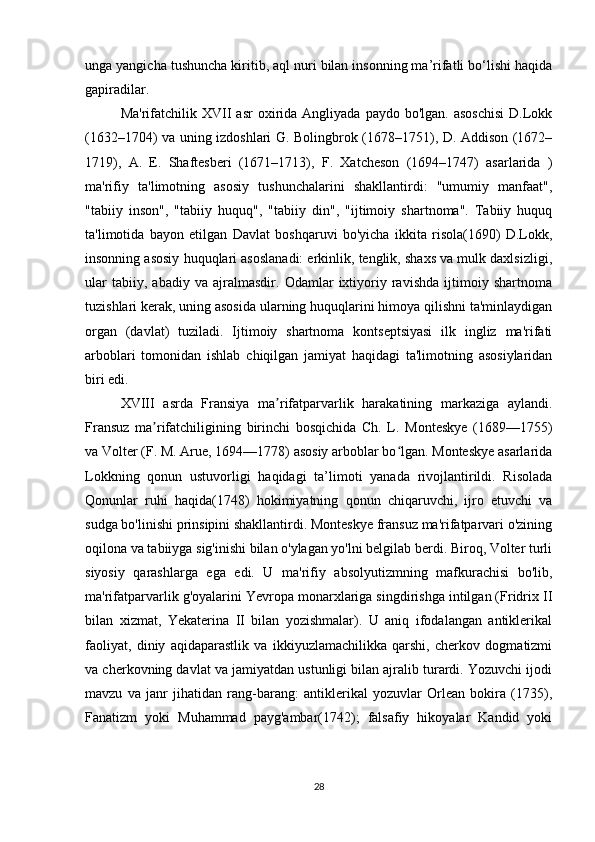 unga yangicha tushuncha kiritib, aql nuri bilan insonning ma’rifatli bo‘lishi haqida
gapiradilar.
Ma'rifatchilik  XVII  asr  oxirida  Angliyada  paydo  bo'lgan.   asoschisi  D.Lokk
(1632–1704) va uning izdoshlari G. Bolingbrok (1678–1751), D. Addison (1672–
1719),   A.   E.   Shaftesberi   (1671–1713),   F.   Xatcheson   (1694–1747)   asarlarida   )
ma'rifiy   ta'limotning   asosiy   tushunchalarini   shakllantirdi:   "umumiy   manfaat",
"tabiiy   inson",   "tabiiy   huquq",   "tabiiy   din",   "ijtimoiy   shartnoma".   Tabiiy   huquq
ta'limotida   bayon   etilgan   Davlat   boshqaruvi   bo'yicha   ikkita   risola(1690)   D.Lokk,
insonning asosiy huquqlari asoslanadi: erkinlik, tenglik, shaxs va mulk daxlsizligi,
ular   tabiiy,   abadiy   va   ajralmasdir.   Odamlar   ixtiyoriy   ravishda   ijtimoiy   shartnoma
tuzishlari kerak, uning asosida ularning huquqlarini himoya qilishni ta'minlaydigan
organ   (davlat)   tuziladi.   Ijtimoiy   shartnoma   kontseptsiyasi   ilk   ingliz   ma'rifati
arboblari   tomonidan   ishlab   chiqilgan   jamiyat   haqidagi   ta'limotning   asosiylaridan
biri edi.
XVIII   asrda   Fransiya   ma rifatparvarlik   harakatining   markaziga   aylandi.ʼ
Fransuz   ma rifatchiligining   birinchi   bosqichida   Ch.   L.   Monteskye   (1689—1755)	
ʼ
va Volter (F. M. Arue, 1694—1778) asosiy arboblar bo lgan. Monteskye asarlarida	
ʻ
Lokkning   qonun   ustuvorligi   haqidagi   ta’limoti   yanada   rivojlantirildi.   Risolada
Qonunlar   ruhi   haqida(1748)   hokimiyatning   qonun   chiqaruvchi,   ijro   etuvchi   va
sudga bo'linishi prinsipini shakllantirdi. Monteskye fransuz ma'rifatparvari o'zining
oqilona va tabiiyga sig'inishi bilan o'ylagan yo'lni belgilab berdi. Biroq, Volter turli
siyosiy   qarashlarga   ega   edi.   U   ma'rifiy   absolyutizmning   mafkurachisi   bo'lib,
ma'rifatparvarlik g'oyalarini Yevropa monarxlariga singdirishga intilgan (Fridrix II
bilan   xizmat,   Yekaterina   II   bilan   yozishmalar).   U   aniq   ifodalangan   antiklerikal
faoliyat,   diniy   aqidaparastlik   va   ikkiyuzlamachilikka   qarshi,   cherkov   dogmatizmi
va cherkovning davlat va jamiyatdan ustunligi bilan ajralib turardi. Yozuvchi ijodi
mavzu   va   janr   jihatidan   rang-barang:   antiklerikal   yozuvlar   Orlean   bokira   (1735),
Fanatizm   yoki   Muhammad   payg'ambar(1742);   falsafiy   hikoyalar   Kandid   yoki
28 