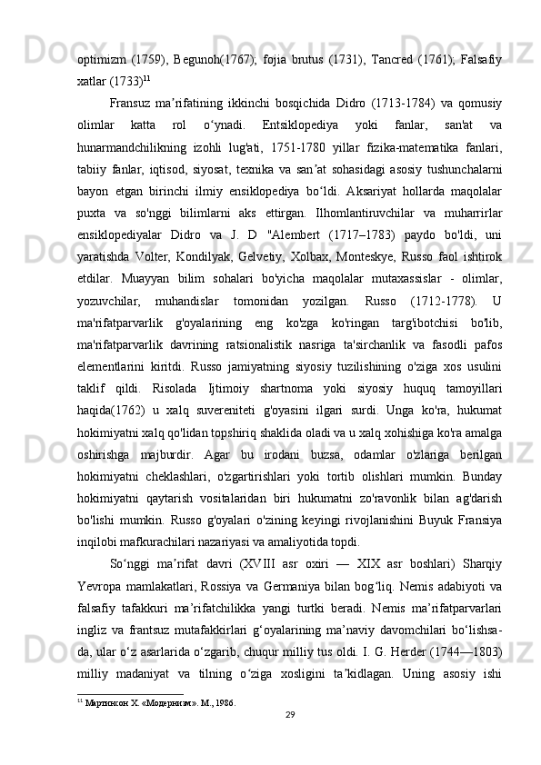optimizm   (1759),   Begunoh(1767);   fojia   brutus   (1731),   Tancred   (1761);   Falsafiy
xatlar (1733) 11
Fransuz   ma rifatining   ikkinchi   bosqichida   Didro   (1713-1784)   va   qomusiyʼ
olimlar   katta   rol   o ynadi.   Entsiklopediya   yoki   fanlar,   san'at   va	
ʻ
hunarmandchilikning   izohli   lug'ati,   1751-1780   yillar   fizika-matematika   fanlari,
tabiiy   fanlar,   iqtisod,   siyosat,   texnika   va   san at   sohasidagi   asosiy   tushunchalarni	
ʼ
bayon   etgan   birinchi   ilmiy   ensiklopediya   bo ldi.   Aksariyat   hollarda   maqolalar
ʻ
puxta   va   so'nggi   bilimlarni   aks   ettirgan.   Ilhomlantiruvchilar   va   muharrirlar
ensiklopediyalar   Didro   va   J.   D   "Alembert   (1717–1783)   paydo   bo'ldi,   uni
yaratishda   Volter,   Kondilyak,   Gelvetiy,   Xolbax,   Monteskye,   Russo   faol   ishtirok
etdilar.   Muayyan   bilim   sohalari   bo'yicha   maqolalar   mutaxassislar   -   olimlar,
yozuvchilar,   muhandislar   tomonidan   yozilgan.   Russo   (1712-1778).   U
ma'rifatparvarlik   g'oyalarining   eng   ko'zga   ko'ringan   targ'ibotchisi   bo'lib,
ma'rifatparvarlik   davrining   ratsionalistik   nasriga   ta'sirchanlik   va   fasodli   pafos
elementlarini   kiritdi.   Russo   jamiyatning   siyosiy   tuzilishining   o'ziga   xos   usulini
taklif   qildi.   Risolada   Ijtimoiy   shartnoma   yoki   siyosiy   huquq   tamoyillari
haqida(1762)   u   xalq   suvereniteti   g'oyasini   ilgari   surdi.   Unga   ko'ra,   hukumat
hokimiyatni xalq qo'lidan topshiriq shaklida oladi va u xalq xohishiga ko'ra amalga
oshirishga   majburdir.   Agar   bu   irodani   buzsa,   odamlar   o'zlariga   berilgan
hokimiyatni   cheklashlari,   o'zgartirishlari   yoki   tortib   olishlari   mumkin.   Bunday
hokimiyatni   qaytarish   vositalaridan   biri   hukumatni   zo'ravonlik   bilan   ag'darish
bo'lishi   mumkin.   Russo   g'oyalari   o'zining   keyingi   rivojlanishini   Buyuk   Fransiya
inqilobi mafkurachilari nazariyasi va amaliyotida topdi.
So nggi   ma rifat   davri   (XVIII   asr   oxiri   —   XIX   asr   boshlari)   Sharqiy	
ʻ ʼ
Yevropa   mamlakatlari,   Rossiya   va   Germaniya   bilan   bog liq.   Nemis   adabiyoti   va	
ʻ
falsafiy   tafakkuri   ma’rifatchilikka   yangi   turtki   beradi.   Nemis   ma’rifatparvarlari
ingliz   va   frantsuz   mutafakkirlari   g‘oyalarining   ma’naviy   davomchilari   bo‘lishsa-
da, ular o‘z asarlarida o‘zgarib, chuqur milliy tus oldi. I. G. Herder (1744—1803)
milliy   madaniyat   va   tilning   o ziga   xosligini   ta kidlagan.   Uning   asosiy   ishi	
ʻ ʼ
11
 Мартинсон X. «Модернизм». М., 1986.
29 