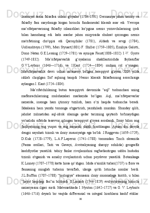 Insoniyat   tarixi   falsafasi   uchun   g'oyalar   (1784-1791)   Germaniya   jahon   tarixiy   va
falsafiy   fani   maydoniga   kirgan   birinchi   fundamental   klassik   asar   edi.   Yevropa
ma’rifatparvarining   falsafiy   izlanishlari   ko‘pgina   nemis   yozuvchilarining   ijodi
bilan   hamohang   edi.   kabi   asarlar   jahon   miqyosida   shuhrat   qozongan   nemis
ma'rifatining   cho'qqisi   edi   Qaroqchilar   (1781),   Aldash   va   sevgi   (1784),
Uollenshteyn (1799), Meri Styuart(1801) F. Shiller (1759–1805), Emiliya Galotti,
Dono   Natan   G.E.Lessing   (1729–1781)   va   ayniqsa   Faust(1808–1832)   I.-V.   Gyote
(1749-1832).   Ma rifatparvarlik   g oyalarini   shakllantirishda   faylasuflarʼ ʻ
G.V.Leybnis   (1646—1716)   va   I.Kant   (1724—1804)   muhim   rol   o ynagan.	
ʻ
Ma'rifatparvarlik   davri   uchun   an'anaviy   bo'lgan   taraqqiyot   g'oyasi   2009   yilda
ishlab   chiqilgan   Sof   aqlning   tanqidi   Nemis   klassik   falsafasining   asoschisiga
aylangan I. Kant (1724–1804).
Ma’rifatchilikning   butun   taraqqiyoti   davomida   “aql”   tushunchasi   uning
mafkurachilarining   mulohazalari   markazida   bo‘lgan.   Aql,   ma’rifatparvarlar
nazarida,   insonga   ham   ijtimoiy   tuzilish,   ham   o‘zi   haqida   tushuncha   beradi.
Ikkalasini   ham   yaxshi   tomonga   o'zgartirish,   yaxshilash   mumkin.   Shunday   qilib,
jaholat   zulmatidan   aql-idrok   olamiga   qadar   tarixning   qaytarib   bo'lmaydigan
yo'nalishi   sifatida   tasavvur   qilingan   taraqqiyot   g'oyasi   asoslandi.   Ilmiy   bilim   ong
faoliyatining   eng   yuqori   va   eng   samarali   shakli   hisoblangan.   Aynan   shu   davrda
dengiz  sayohati   tizimli   va  ilmiy  xususiyatga  ega  bo'ldi.  J.Roggevin  (1659–1729),
D.Kuk   (1728–1779),   L.A.F.Laperuz   (1741–1788)   tomonidan   Tinch   okeanida
(Pasxa   orollari,   Taiti   va   Gavayi,   Avstraliyaning   sharqiy   sohilida)   geografik
kashfiyotlar   yaratildi.   tabiiy   fanlar   rivojlanishini   rag'batlantirgan   ushbu   hududni
tizimli   o'rganish   va   amaliy   rivojlantirish   uchun   poydevor   yaratildi.   Botanikaga
K.Linney (1707–1778) katta hissa qo‘shgan. Ishda o'simlik turlari(1737) u flora va
faunaning   minglab   turlarini   tavsiflab,   ularga   qo'sh   lotincha   nomlar   berdi.
J.L.Buffon   (1707–1788)   “biologiya”   atamasini   ilmiy   muomalaga   kiritib,   u   bilan
“hayot   haqidagi   fan”ni   bildiradi.   S.Lamark   (1744-1829)   evolyutsiyaning   birinchi
nazariyasini ilgari surdi. Matematikada I. Nyuton (1642–1727) va G. V. Leybnits
(1646–1716)   deyarli   bir   vaqtda   differensial   va   integral   hisoblarni   kashf   etdilar.
30 