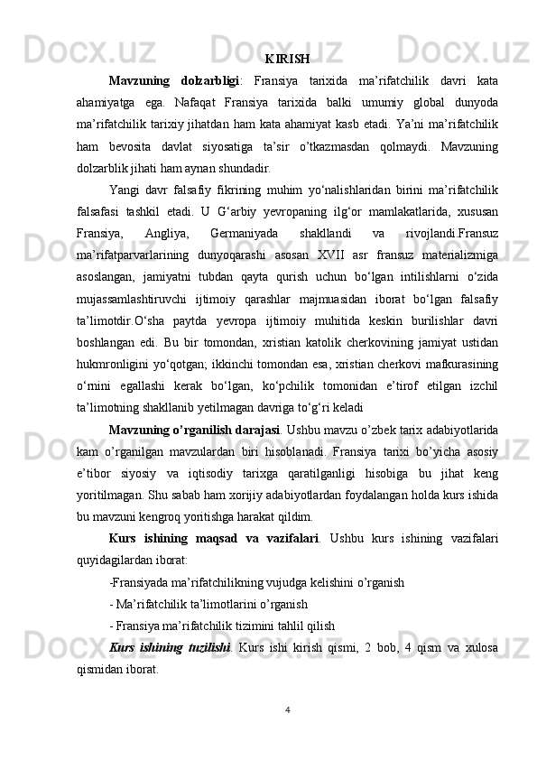 KIRISH
Mavzuning   dolzarbligi :   Fransiya   tarixida   ma’rifatchilik   davri   kata
ahamiyatga   ega.   Nafaqat   Fransiya   tarixida   balki   umumiy   global   dunyoda
ma’rifatchilik  tarixiy  jihatdan  ham  kata  ahamiyat   kasb  etadi.   Ya’ni  ma’rifatchilik
ham   bevosita   davlat   siyosatiga   ta’sir   o’tkazmasdan   qolmaydi.   Mavzuning
dolzarblik jihati ham aynan shundadir.
Yangi   davr   falsafiy   fikrining   muhim   yo‘nalishlaridan   birini   ma’rifatchilik
falsafasi   tashkil   etadi.   U   G‘arbiy   yevropaning   ilg‘or   mamlakatlarida,   xususan
Fransiya,   Angliya,   Germaniyada   shakllandi   va   rivojlandi.Fransuz
ma’rifatparvarlarining   dunyoqarashi   asosan   XVII   asr   fransuz   materializmiga
asoslangan,   jamiyatni   tubdan   qayta   qurish   uchun   bo‘lgan   intilishlarni   o‘zida
mujassamlashtiruvchi   ijtimoiy   qarashlar   majmuasidan   iborat   bo‘lgan   falsafiy
ta’limotdir.O‘sha   paytda   yevropa   ijtimoiy   muhitida   keskin   burilishlar   davri
boshlangan   edi.   Bu   bir   tomondan,   xristian   katolik   cherkovining   jamiyat   ustidan
hukmronligini yo‘qotgan; ikkinchi tomondan esa, xristian cherkovi mafkurasining
o‘rnini   egallashi   kerak   bo‘lgan,   ko‘pchilik   tomonidan   e’tirof   etilgan   izchil
ta’limotning shakllanib yetilmagan davriga to‘g‘ri keladi
Mavzuning o’rganilish darajasi . Ushbu mavzu o’zbek tarix adabiyotlarida
kam   o’rganilgan   mavzulardan   biri   hisoblanadi.   Fransiya   tarixi   bo’yicha   asosiy
e’tibor   siyosiy   va   iqtisodiy   tarixga   qaratilganligi   hisobiga   bu   jihat   keng
yoritilmagan. Shu sabab ham xorijiy adabiyotlardan foydalangan holda kurs ishida
bu mavzuni kengroq yoritishga harakat qildim.
Kurs   ishining   maqsad   va   vazifalari .   Ushbu   kurs   ishining   vazifalari
quyidagilardan iborat:
-Fransiyada ma’rifatchilikning vujudga kelishini o’rganish
- Ma’rifatchilik ta’limotlarini o’rganish
- Fransiya ma’rifatchilik tizimini tahlil qilish
Kurs   ishining   tuzilishi .   Kurs   ishi   kirish   qismi,   2   bob,   4   qism   va   xulosa
qismidan iborat.
4 
