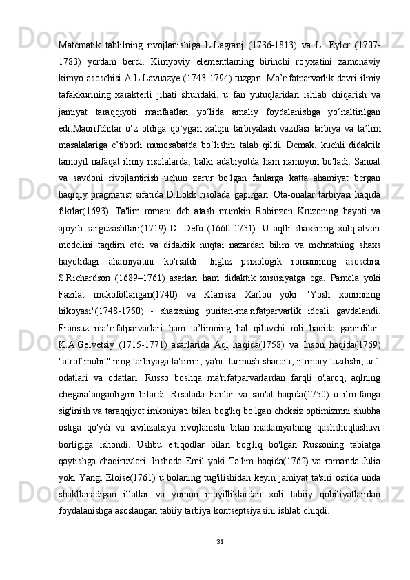 Matematik   tahlilning   rivojlanishiga   L.Lagranj   (1736-1813)   va   L.   Eyler   (1707-
1783)   yordam   berdi.   Kimyoviy   elementlarning   birinchi   ro'yxatini   zamonaviy
kimyo  asoschisi  A.L.Lavuazye  (1743-1794)   tuzgan.  Ma’rifatparvarlik  davri  ilmiy
tafakkurining   xarakterli   jihati   shundaki,   u   fan   yutuqlaridan   ishlab   chiqarish   va
jamiyat   taraqqiyoti   manfaatlari   yo‘lida   amaliy   foydalanishga   yo‘naltirilgan
edi.Maorifchilar   o‘z   oldiga   qo‘ygan   xalqni   tarbiyalash   vazifasi   tarbiya   va   ta’lim
masalalariga   e’tiborli   munosabatda   bo‘lishni   talab   qildi.   Demak,   kuchli   didaktik
tamoyil   nafaqat   ilmiy   risolalarda,   balki   adabiyotda   ham   namoyon   bo'ladi.   Sanoat
va   savdoni   rivojlantirish   uchun   zarur   bo'lgan   fanlarga   katta   ahamiyat   bergan
haqiqiy  pragmatist   sifatida  D.Lokk  risolada   gapirgan.  Ota-onalar  tarbiyasi  haqida
fikrlar(1693).   Ta'lim   romani   deb   atash   mumkin   Robinzon   Kruzoning   hayoti   va
ajoyib   sarguzashtlari(1719)   D.   Defo   (1660-1731).   U   aqlli   shaxsning   xulq-atvori
modelini   taqdim   etdi   va   didaktik   nuqtai   nazardan   bilim   va   mehnatning   shaxs
hayotidagi   ahamiyatini   ko'rsatdi.   Ingliz   psixologik   romanining   asoschisi
S.Richardson   (1689–1761)   asarlari   ham   didaktik   xususiyatga   ega.   Pamela   yoki
Fazilat   mukofotlangan(1740)   va   Klarissa   Xarlou   yoki   "Yosh   xonimning
hikoyasi"(1748-1750)   -   shaxsning   puritan-ma'rifatparvarlik   ideali   gavdalandi.
Fransuz   ma’rifatparvarlari   ham   ta’limning   hal   qiluvchi   roli   haqida   gapirdilar.
K.A.Gelvetsiy   (1715-1771)   asarlarida   Aql   haqida(1758)   va   Inson   haqida(1769)
"atrof-muhit" ning tarbiyaga ta'sirini, ya'ni. turmush sharoiti, ijtimoiy tuzilishi, urf-
odatlari   va   odatlari.   Russo   boshqa   ma'rifatparvarlardan   farqli   o'laroq,   aqlning
chegaralanganligini   bilardi.   Risolada   Fanlar   va   san'at   haqida(1750)   u   ilm-fanga
sig'inish va taraqqiyot imkoniyati bilan bog'liq bo'lgan cheksiz optimizmni shubha
ostiga   qo'ydi   va   sivilizatsiya   rivojlanishi   bilan   madaniyatning   qashshoqlashuvi
borligiga   ishondi.   Ushbu   e'tiqodlar   bilan   bog'liq   bo'lgan   Russoning   tabiatga
qaytishga   chaqiruvlari.   Inshoda   Emil   yoki   Ta'lim   haqida(1762)   va   romanda   Julia
yoki Yangi Eloise(1761) u bolaning tug'ilishidan keyin jamiyat ta'siri ostida unda
shakllanadigan   illatlar   va   yomon   moyilliklardan   xoli   tabiiy   qobiliyatlaridan
foydalanishga asoslangan tabiiy tarbiya kontseptsiyasini ishlab chiqdi. 
31 