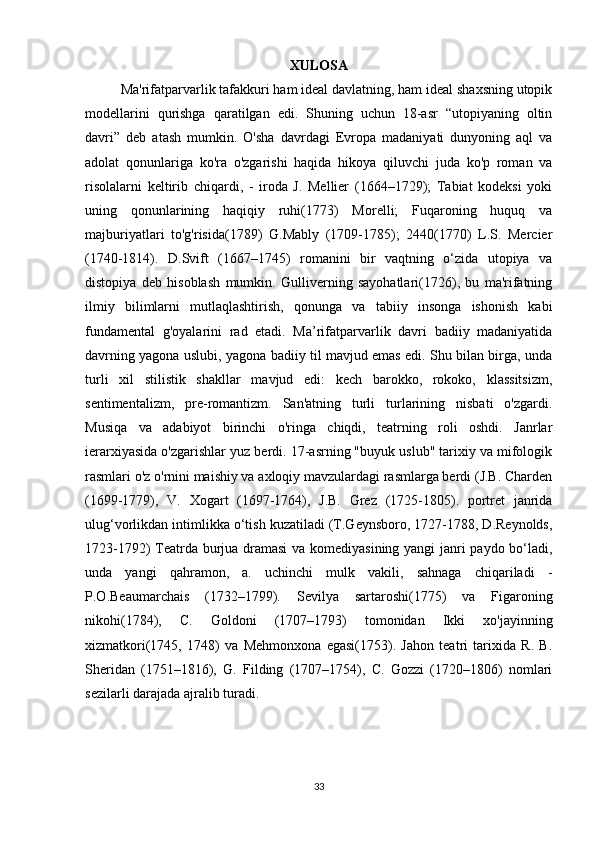 XULOSA
Ma'rifatparvarlik tafakkuri ham ideal davlatning, ham ideal shaxsning utopik
modellarini   qurishga   qaratilgan   edi.   Shuning   uchun   18-asr   “utopiyaning   oltin
davri”   deb   atash   mumkin.   O'sha   davrdagi   Evropa   madaniyati   dunyoning   aql   va
adolat   qonunlariga   ko'ra   o'zgarishi   haqida   hikoya   qiluvchi   juda   ko'p   roman   va
risolalarni   keltirib   chiqardi,   -   iroda   J.   Mellier   (1664–1729);   Tabiat   kodeksi   yoki
uning   qonunlarining   haqiqiy   ruhi(1773)   Morelli;   Fuqaroning   huquq   va
majburiyatlari   to'g'risida(1789)   G.Mably   (1709-1785);   2440(1770)   L.S.   Mercier
(1740-1814).   D.Svift   (1667–1745)   romanini   bir   vaqtning   o‘zida   utopiya   va
distopiya   deb   hisoblash   mumkin.   Gulliverning   sayohatlari(1726),   bu   ma'rifatning
ilmiy   bilimlarni   mutlaqlashtirish,   qonunga   va   tabiiy   insonga   ishonish   kabi
fundamental   g'oyalarini   rad   etadi.   Ma’rifatparvarlik   davri   badiiy   madaniyatida
davrning yagona uslubi, yagona badiiy til mavjud emas edi. Shu bilan birga, unda
turli   xil   stilistik   shakllar   mavjud   edi:   kech   barokko,   rokoko,   klassitsizm,
sentimentalizm,   pre-romantizm.   San'atning   turli   turlarining   nisbati   o'zgardi.
Musiqa   va   adabiyot   birinchi   o'ringa   chiqdi,   teatrning   roli   oshdi.   Janrlar
ierarxiyasida o'zgarishlar yuz berdi. 17-asrning "buyuk uslub" tarixiy va mifologik
rasmlari o'z o'rnini maishiy va axloqiy mavzulardagi rasmlarga berdi (J.B. Charden
(1699-1779),   V.   Xogart   (1697-1764),   J.B.   Grez   (1725-1805).   portret   janrida
ulug‘vorlikdan intimlikka o‘tish kuzatiladi (T.Geynsboro, 1727-1788, D.Reynolds,
1723-1792) Teatrda burjua dramasi  va komediyasining yangi janri paydo bo‘ladi,
unda   yangi   qahramon,   a.   uchinchi   mulk   vakili,   sahnaga   chiqariladi   -
P.O.Beaumarchais   (1732–1799).   Sevilya   sartaroshi(1775)   va   Figaroning
nikohi(1784),   C.   Goldoni   (1707–1793)   tomonidan   Ikki   xo'jayinning
xizmatkori(1745,   1748)   va   Mehmonxona   egasi(1753).   Jahon   teatri   tarixida   R.   B.
Sheridan   (1751–1816),   G.   Filding   (1707–1754),   C.   Gozzi   (1720–1806)   nomlari
sezilarli darajada ajralib turadi.
33 