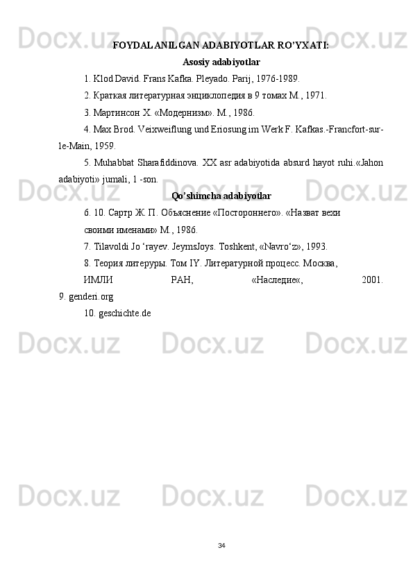 FOYDALANILGAN ADABIYOTLAR RO’YXATI:
Asosiy adabiyotlar
1. Klod David. Frans   Kafka .  Pleyado .  Parij , 1976-1989.
2. Краткая литературная энциклопедия в 9 томах М., 1971.
3. Мартинсон  X . «Модернизм». М., 1986.
4.  Max   Brod .  Veixweiflung und Eriosung im Werk F. Kafkas.- Francfort-sur-
le-Main, 1959.
5.  Muhabbat   Sharafiddinova.  XX  asr  adabiyotida   absurd  hayot   ruhi.«Jahon
adabiyoti» jumali, 1 -son.
Qo’shimcha adabiyotlar
6. 10.  Сартр   Ж .  П .  Объяснение  « Постороннего ».  «Назват вехи
своими именами» М., 1986.
7. Tilavoldi Jo ‘rayev. JeymsJoys. Toshkent, «Navro‘z», 1993.
8. Теория литеруры. Том  IY . Литературной процесс. Москва,
ИМЛИ   РАН,   «Наследие«,   2001.
9.  genderi . org
10.  geschichte . de
34 