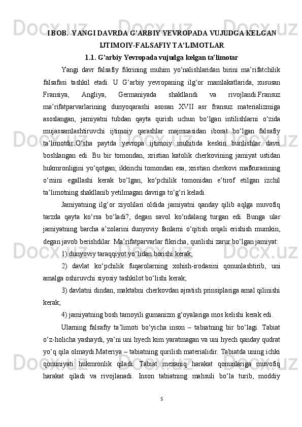 I BOB.  YANGI DAVRDA G’ARBIY YEVROPADA VUJUDGA KELGAN
IJTIMOIY-FALSAFIY TA’LIMOTLAR
1.1. G’arbiy Yevropada vujudga kelgan ta’limotar
Yangi   davr   falsafiy   fikrining   muhim   yo‘nalishlaridan   birini   ma’rifatchilik
falsafasi   tashkil   etadi.   U   G‘arbiy   yevropaning   ilg‘or   mamlakatlarida,   xususan
Fransiya,   Angliya,   Germaniyada   shakllandi   va   rivojlandi.Fransuz
ma’rifatparvarlarining   dunyoqarashi   asosan   XVII   asr   fransuz   materializmiga
asoslangan,   jamiyatni   tubdan   qayta   qurish   uchun   bo‘lgan   intilishlarni   o‘zida
mujassamlashtiruvchi   ijtimoiy   qarashlar   majmuasidan   iborat   bo‘lgan   falsafiy
ta’limotdir.O‘sha   paytda   yevropa   ijtimoiy   muhitida   keskin   burilishlar   davri
boshlangan   edi.   Bu   bir   tomondan,   xristian   katolik   cherkovining   jamiyat   ustidan
hukmronligini yo‘qotgan; ikkinchi tomondan esa, xristian cherkovi mafkurasining
o‘rnini   egallashi   kerak   bo‘lgan,   ko‘pchilik   tomonidan   e’tirof   etilgan   izchil
ta’limotning shakllanib yetilmagan davriga to‘g‘ri keladi.
Jamiyatning   ilg‘or   ziyolilari   oldida   jamiyatni   qanday   qilib   aqlga   muvofiq
tarzda   qayta   ko‘rsa   bo‘ladi?,   degan   savol   ko‘ndalang   turgan   edi.   Bunga   ular
jamiyatning   barcha   a’zolarini   dunyoviy   fanlarni   o‘qitish   orqali   erishish   mumkin,
degan javob berishdilar. Ma’rifatparvarlar fikricha, qurilishi zarur bo‘lgan jamiyat:
1) dunyoviy taraqqiyot yo‘lidan borishi kerak;
2)   davlat   ko‘pchilik   fuqarolarning   xohish-irodasini   qonunlashtirib,   uni
amalga oshiruvchi siyosiy tashkilot bo‘lishi kerak;
3) davlatni dindan, maktabni cherkovdan ajratish prinsiplariga amal qilinishi
kerak;
4) jamiyatning bosh tamoyili gumanizm g‘oyalariga mos kelishi kerak edi.
Ularning   falsafiy   ta’limoti   bo‘yicha   inson   –   tabiatning   bir   bo‘lagi.   Tabiat
o‘z-holicha yashaydi, ya’ni uni hyech kim yaratmagan va uni hyech qanday qudrat
yo‘q qila olmaydi.Materiya – tabiatning qurilish materialidir. Tabiatda uning ichki
qonuniyati   hukmronlik   qiladi.   Tabiat   mexaniq   harakat   qonunlariga   muvofiq
harakat   qiladi   va   rivojlanadi.   Inson   tabiatning   mahsuli   bo‘la   turib,   moddiy
5 