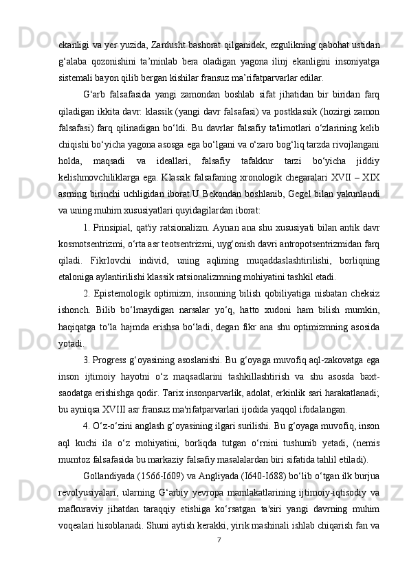 ekanligi va yer yuzida, Zardusht bashorat qilganidek, ezgulikning qabohat ustidan
g‘alaba   qozonishini   ta’minlab   bera   oladigan   yagona   ilinj   ekanligini   insoniyatga
sistemali bayon qilib bergan kishilar fransuz ma’rifatparvarlar edilar.
G‘arb   falsafasida   yangi   zamondan   boshlab   sifat   jihatidan   bir   biridan   farq
qiladigan ikkita davr: klassik (yangi davr falsafasi) va postklassik  (hozirgi zamon
falsafasi)   farq  qilinadigan   bo‘ldi.   Bu   davrlar   falsafiy   ta'limotlari   o‘zlarining   kelib
chiqishi bo‘yicha yagona asosga ega bo‘lgani va o‘zaro bog‘liq tarzda rivojlangani
holda,   maqsadi   va   ideallari,   falsafiy   tafakkur   tarzi   bo‘yicha   jiddiy
kelishmovchiliklarga ega. Klassik falsafaning xronologik chegaralari XVII – XIX
asrning birinchi  uchligidan  iborat.U Bekondan  boshlanib, Gegel  bilan yakunlandi
va uning muhim xususiyatlari quyidagilardan iborat:
1. Prinsipial, qat'iy ratsionalizm. Aynan ana shu xususiyati bilan antik davr
kosmotsentrizmi, o‘rta asr teotsentrizmi, uyg‘onish davri antropotsentrizmidan farq
qiladi.   Fikrlovchi   individ,   uning   aqlining   muqaddaslashtirilishi,   borliqning
etaloniga aylantirilishi klassik ratsionalizmning mohiyatini tashkil etadi.
2.   Epistemologik   optimizm,   insonning   bilish   qobiliyatiga   nisbatan   cheksiz
ishonch.   Bilib   bo‘lmaydigan   narsalar   yo‘q,   hatto   xudoni   ham   bilish   mumkin,
haqiqatga   to‘la   hajmda   erishsa   bo‘ladi,   degan   fikr   ana   shu   optimizmning   asosida
yotadi.
3. Progress g‘oyasining asoslanishi. Bu g‘oyaga muvofiq aql-zakovatga ega
inson   ijtimoiy   hayotni   o‘z   maqsadlarini   tashkillashtirish   va   shu   asosda   baxt-
saodatga erishishga qodir. Tarix insonparvarlik, adolat, erkinlik sari harakatlanadi;
bu ayniqsa XVIII asr fransuz ma'rifatparvarlari ijodida yaqqol ifodalangan.
4. O‘z-o‘zini anglash g‘oyasining ilgari surilishi. Bu g‘oyaga muvofiq, inson
aql   kuchi   ila   o‘z   mohiyatini,   borliqda   tutgan   o‘rnini   tushunib   yetadi,   (nemis
mumtoz falsafasida bu markaziy falsafiy masalalardan biri sifatida tahlil etiladi).
Gollandiyada (1566-I609) va Angliyada (I640-I688) bo‘lib o‘tgan ilk burjua
revolyusiyalari,   ularning   G‘arbiy   yevropa   mamlakatlarining   ijtimoiy-iqtisodiy   va
mafkuraviy   jihatdan   taraqqiy   etishiga   ko‘rsatgan   ta'siri   yangi   davrning   muhim
voqealari hisoblanadi. Shuni aytish kerakki, yirik mashinali ishlab chiqarish fan va
7 