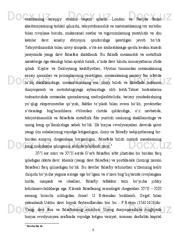 texnikaning   taraqqiy   etishini   taqazo   qilardi.   London   va   Parijda   fanlar
akademiyasining tashkil qilinishi, tabiyotshunoslik va matematikaning tez sur'atlar
bilan   rivojlana   borishi,   mukammal   soatlar   va   tegirmonlarning   yaratilishi   va   shu
kabilar   davr   amaliy   ehtiyojini   qondirishga   qaratilgan   javob   bo‘ldi.
Tabiyotshunoslik bilan uzviy aloqada, o‘rta asr sxolastikasiga qarshi keskin kurash
jarayonida   yangi   davr   falsafasi   shakllandi.   Bu   falsafa   mexanistik   va   metafizik
xarakterga ega ekanligi bilan ajralib turadi, o‘zida davr bilishi xususiyatlarini ifoda
qiladi.   Kepler   va   Galileyning   kashfiyotlari,   Nyuton   tomonidan   mexanikaning
asosiy   qonunlari   va   prinsiplarining  yaratilgani,  mexanikaning   nazariy   fan   sifatida
to‘liq   shakllanishiga,   mexanitsizmning   esa,   ilmiy   bilish   va   falsafada   hukmron
dunyoqarash   va   metodologiyaga   aylanishiga   olib   keldi.Tabiat   hodisalarini
tushuntirishda   mexanika   qonunlarning   mutloqlashtirilishi,   tarixiy   yondashishning
yo‘qligi   eksperimentlar   qo‘yish,   faktlar   to‘plash   bilan   ovora   bo‘lib,   predmetlar
o‘rtasidagi   bog‘lanishlarni   e'tibordan   chetda   qoldirishga,   o‘z   navbatida,
tabiyotshunoslik   va   falsafada   metafizik   fikr   yuritish   usulining   shakllanishiga   va
uning   keng   qo‘llanilishiga   sabab   bo‘ldi.   Ilk   burjua   revolyusiyalari   davrida   qator
yangi ilm sohalarining vujudga kelganligini, ilmiy va falsafiy tadqiqotlarning bir-
biridan   aniqroq   chegaralana   borganligini,   falsafada   bilish   metodi   masalasining
keng muhokama qilinganini alohida ta'kidlash zarur. 2
XVI   asr   oxiri   va   XVII   asrda   G‘arb   falsafasi   sifat   jihatidan   bir   biridan   farq
qiladigan ikkita davr: klassik (yangi davr falsafasi) va postklassik  (hozirgi zamon
falsafasi)   farq  qilinadigan   bo‘ldi.   Bu   davrlar   falsafiy   ta'limotlari   o‘zlarining   kelib
chiqishi bo‘yicha yagona asosga ega bo‘lgani va o‘zaro bog‘liq tarzda rivojlangani
holda,   maqsadi   va   ideallari,   falsafiy   tafakkur   tarzi   bo‘yicha   jiddiy
kelishmovchiliklarga ega. Klassik falsafaning xronologik chegaralari XVII – XIX
asrning   birinchi   uchligidan   iborat.   U   Bekondan   boshlanib,   Gegel   bilan
yakunlandi.Ushbu   davr   buyuk   faylasuflaridan   biri   bu   -   F.Bekon   (I56I-I626)dir.
Yangi   davr   fani   va   falsafasining   asoschisi.   Uning   dunyoqarashida   Angliyada
burjua   revolyusiyasi   arafasida   vujudga   kelgan   vaziyat,   xususan   dastlabki   kapital
2
 Geschichte.de
8 