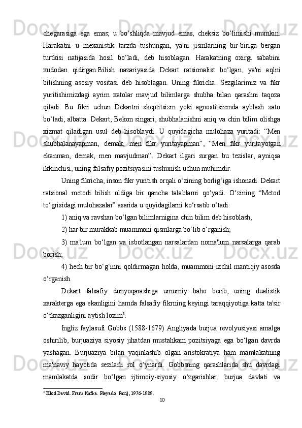 chegarasiga   ega   emas;   u   bo‘shliqda   mavjud   emas,   cheksiz   bo‘liniishi   mumkin.
Harakatni   u   mexanistik   tarzda   tushungan,   ya'ni   jismlarning   bir-biriga   bergan
turtkisi   natijasida   hosil   bo‘ladi,   deb   hisoblagan.   Harakatning   oxirgi   sababini
xudodan   qidirgan.Bilish   nazariyasida   Dekart   ratsionalist   bo‘lgan,   ya'ni   aqlni
bilishning   asosiy   vositasi   deb   hisoblagan.   Uning   fikricha.   Sezgilarimiz   va   fikr
yuritishimizdagi   ayrim   xatolar   mavjud   bilimlarga   shubha   bilan   qarashni   taqoza
qiladi.   Bu   fikri   uchun   Dekartni   skeptitsizm   yoki   agnostitsizmda   ayblash   xato
bo‘ladi, albatta. Dekart, Bekon singari, shubhalanishni  aniq va chin bilim olishga
xizmat   qiladigan   usul   deb   hisoblaydi.   U   quyidagicha   mulohaza   yuritadi:   “Men
shubhalanayapman,   demak,   men   fikr   yuritayapman”,   “Men   fikr   yuritayotgan
ekanman,   demak,   men   mavjudman”.   Dekart   ilgari   surgan   bu   tezislar,   ayniqsa
ikkinchisi, uning falsafiy pozitsiyasini tushunish uchun muhimdir.
Uning fikricha, inson fikr yuritish orqali o‘zining borlig‘iga ishonadi. Dekart
ratsional   metodi   bilish   oldiga   bir   qancha   talablarni   qo‘yadi.   O‘zining   “Metod
to‘grisidagi mulohazalar” asarida u quyidagilarni ko‘rsatib o‘tadi:
1) aniq va ravshan bo‘lgan bilimlarnigina chin bilim deb hisoblash;
2) har bir murakkab muammoni qismlarga bo‘lib o‘rganish;
3)   ma'lum   bo‘lgan   va   isbotlangan   narsalardan   noma'lum   narsalarga   qarab
borish;
4) hech bir bo‘g‘inni qoldirmagan holda, muammoni izchil mantiqiy asosda
o‘rganish.
Dekart   falsafiy   dunyoqarashiga   umumiy   baho   berib,   uning   dualistik
xarakterga ega ekanligini hamda falsafiy fikrning keyingi taraqqiyotiga katta ta'sir
o‘tkazganligini aytish lozim 3
.
Ingliz  faylasufi  Gobbs   (1588-1679)   Angliyada   burjua  revolyusiyasi  amalga
oshirilib,   burjuaziya   siyosiy   jihatdan   mustahkam   pozitsiyaga   ega   bo‘lgan   davrda
yashagan.   Burjuaziya   bilan   yaqinlashib   olgan   aristokratiya   ham   mamlakatning
ma'naviy   hayotida   sezilarli   rol   o‘ynardi.   Gobbsning   qarashlarida   shu   davrdagi
mamlakatda   sodir   bo‘lgan   ijtimoiy-siyosiy   o‘zgarishlar,   burjua   davlati   va
3
 Klod David. Frans Kafka. Pleyado. Parij, 1976-1989.
10 