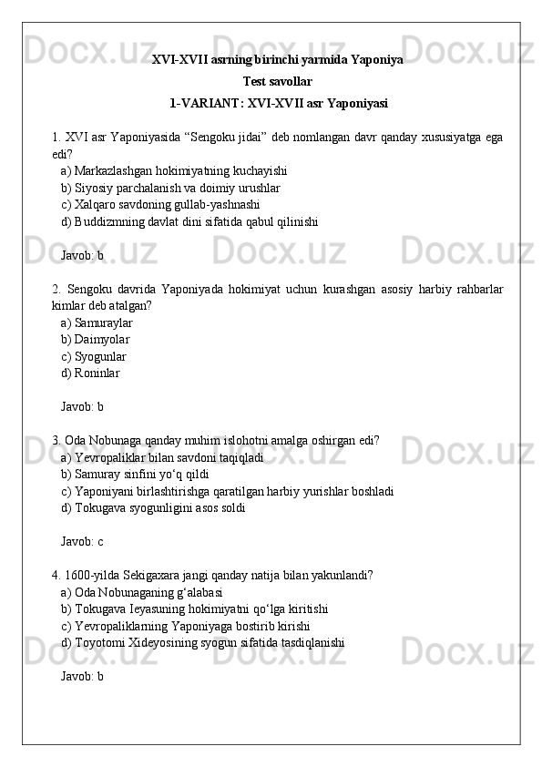 XVI-XVII asrning birinchi yarmida Yaponiya 
Test savollar 
 1-VARIANT: XVI-XVII asr Yaponiyasi
1. XVI asr Yaponiyasida “Sengoku jidai” deb nomlangan davr qanday xususiyatga ega
edi?  
   a) Markazlashgan hokimiyatning kuchayishi  
   b) Siyosiy parchalanish va doimiy urushlar  
   c) Xalqaro savdoning gullab-yashnashi  
   d) Buddizmning davlat dini sifatida qabul qilinishi  
   Javob: b
2.   Sengoku   davrida   Yaponiyada   hokimiyat   uchun   kurashgan   asosiy   harbiy   rahbarlar
kimlar deb atalgan?  
   a) Samuraylar  
   b) Daimyolar  
   c) Syogunlar  
   d) Roninlar  
   Javob: b
3. Oda Nobunaga qanday muhim islohotni amalga oshirgan edi?  
   a) Yevropaliklar bilan savdoni taqiqladi  
   b) Samuray sinfini yo‘q qildi  
   c) Yaponiyani birlashtirishga qaratilgan harbiy yurishlar boshladi  
   d) Tokugava syogunligini asos soldi  
   Javob: c
4. 1600-yilda Sekigaxara jangi qanday natija bilan yakunlandi?  
   a) Oda Nobunaganing g‘alabasi  
   b) Tokugava Ieyasuning hokimiyatni qo‘lga kiritishi  
   c) Yevropaliklarning Yaponiyaga bostirib kirishi  
   d) Toyotomi Xideyosining syogun sifatida tasdiqlanishi  
   Javob: b