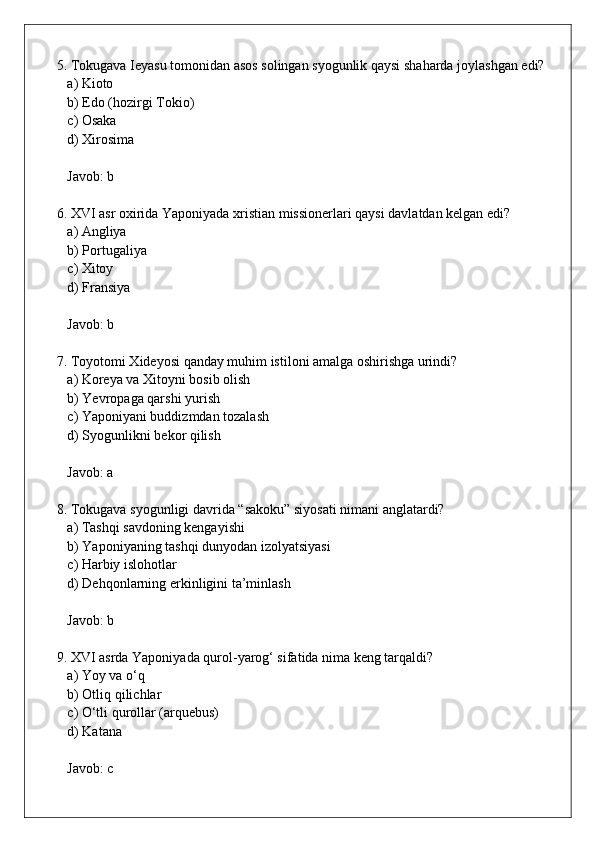 5. Tokugava Ieyasu tomonidan asos solingan syogunlik qaysi shaharda joylashgan edi?  
   a) Kioto  
   b) Edo (hozirgi Tokio)  
   c) Osaka  
   d) Xirosima  
   Javob: b
6. XVI asr oxirida Yaponiyada xristian missionerlari qaysi davlatdan kelgan edi?  
   a) Angliya  
   b) Portugaliya  
   c) Xitoy  
   d) Fransiya  
   Javob: b
7. Toyotomi Xideyosi qanday muhim istiloni amalga oshirishga urindi?  
   a) Koreya va Xitoyni bosib olish  
   b) Yevropaga qarshi yurish  
   c) Yaponiyani buddizmdan tozalash  
   d) Syogunlikni bekor qilish  
   Javob: a
8. Tokugava syogunligi davrida “sakoku” siyosati nimani anglatardi?  
   a) Tashqi savdoning kengayishi  
   b) Yaponiyaning tashqi dunyodan izolyatsiyasi  
   c) Harbiy islohotlar  
   d) Dehqonlarning erkinligini ta’minlash  
   Javob: b
9. XVI asrda Yaponiyada qurol-yarog‘ sifatida nima keng tarqaldi?  
   a) Yoy va o‘q  
   b) Otliq qilichlar  
   c) O‘tli qurollar (arquebus)  
   d) Katana  
   Javob: c 