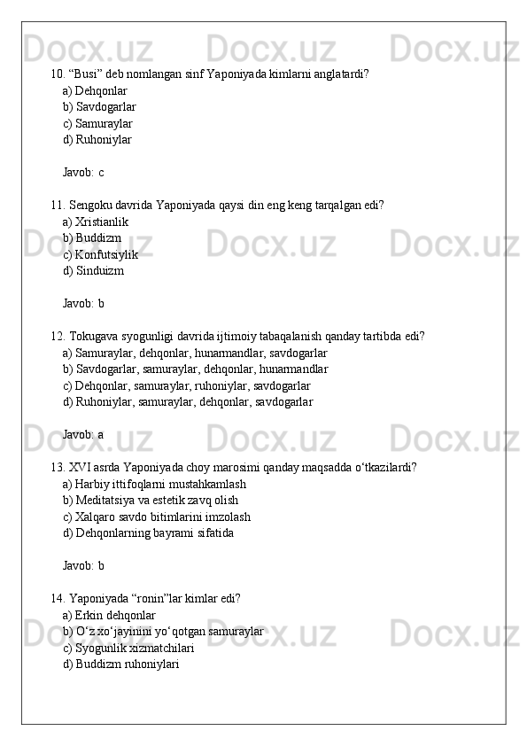 10. “Busi” deb nomlangan sinf Yaponiyada kimlarni anglatardi?  
    a) Dehqonlar  
    b) Savdogarlar  
    c) Samuraylar  
    d) Ruhoniylar  
    Javob: c
11. Sengoku davrida Yaponiyada qaysi din eng keng tarqalgan edi?  
    a) Xristianlik  
    b) Buddizm  
    c) Konfutsiylik  
    d) Sinduizm  
    Javob: b
12. Tokugava syogunligi davrida ijtimoiy tabaqalanish qanday tartibda edi?  
    a) Samuraylar, dehqonlar, hunarmandlar, savdogarlar  
    b) Savdogarlar, samuraylar, dehqonlar, hunarmandlar  
    c) Dehqonlar, samuraylar, ruhoniylar, savdogarlar  
    d) Ruhoniylar, samuraylar, dehqonlar, savdogarlar  
    Javob: a
13. XVI asrda Yaponiyada choy marosimi qanday maqsadda o‘tkazilardi?  
    a) Harbiy ittifoqlarni mustahkamlash  
    b) Meditatsiya va estetik zavq olish  
    c) Xalqaro savdo bitimlarini imzolash  
    d) Dehqonlarning bayrami sifatida  
    Javob: b
14. Yaponiyada “ronin”lar kimlar edi?  
    a) Erkin dehqonlar  
    b) O‘z xo‘jayinini yo‘qotgan samuraylar  
    c) Syogunlik xizmatchilari  
    d) Buddizm ruhoniylari