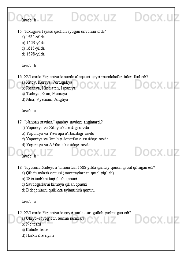 Javob: b
15. Tokugava Ieyasu qachon syogun unvonini oldi?  
    a) 1580-yilda  
    b) 1603-yilda  
    c) 1615-yilda  
    d) 1598-yilda  
    Javob: b
16. XVI asrda Yaponiyada savdo aloqalari qaysi mamlakatlar bilan faol edi?  
    a) Xitoy, Koreya, Portugaliya  
    b) Rossiya, Hindiston, Ispaniya  
    c) Turkiya, Eron, Fransiya  
    d) Misr, Vyetnam, Angliya  
    Javob: a
17. “Nanban savdosi” qanday savdoni anglatardi?  
    a) Yaponiya va Xitoy o‘rtasidagi savdo  
    b) Yaponiya va Yevropa o‘rtasidagi savdo  
    c) Yaponiya va Janubiy Amerika o‘rtasidagi savdo  
    d) Yaponiya va Afrika o‘rtasidagi savdo  
    Javob: b
18. Toyotomi Xideyosi tomonidan 1588-yilda qanday qonun qabul qilingan edi?  
    a) Qilich ovlash qonuni (samuraylardan qurol yig‘ish)  
    b) Xristianlikni taqiqlash qonuni  
    c) Savdogarlarni himoya qilish qonuni  
    d) Dehqonlarni qullikka aylantirish qonuni  
    Javob: a
19. XVI asrda Yaponiyada qaysi san’at turi gullab-yashnagan edi?  
    a) Ukiyo-e (yog‘och bosma rasmlar)  
    b) No teatri  
    c) Kabuki teatri  
    d) Haiku she’riyati
