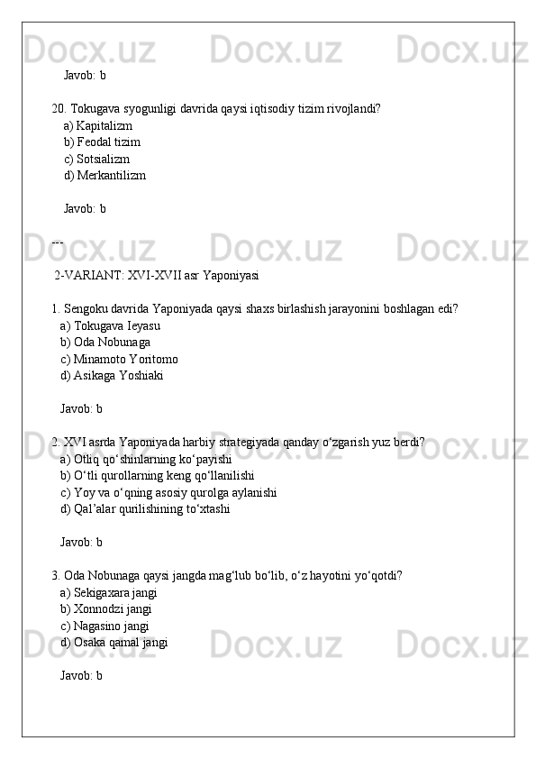     Javob: b
20. Tokugava syogunligi davrida qaysi iqtisodiy tizim rivojlandi?  
    a) Kapitalizm  
    b) Feodal tizim  
    c) Sotsializm  
    d) Merkantilizm  
    Javob: b
---
 2-VARIANT: XVI-XVII asr Yaponiyasi
1. Sengoku davrida Yaponiyada qaysi shaxs birlashish jarayonini boshlagan edi?  
   a) Tokugava Ieyasu  
   b) Oda Nobunaga  
   c) Minamoto Yoritomo  
   d) Asikaga Yoshiaki  
   Javob: b
2. XVI asrda Yaponiyada harbiy strategiyada qanday o‘zgarish yuz berdi?  
   a) Otliq qo‘shinlarning ko‘payishi  
   b) O‘tli qurollarning keng qo‘llanilishi  
   c) Yoy va o‘qning asosiy qurolga aylanishi  
   d) Qal’alar qurilishining to‘xtashi  
   Javob: b
3. Oda Nobunaga qaysi jangda mag‘lub bo‘lib, o‘z hayotini yo‘qotdi?  
   a) Sekigaxara jangi  
   b) Xonnodzi jangi  
   c) Nagasino jangi  
   d) Osaka qamal jangi  
   Javob: b 