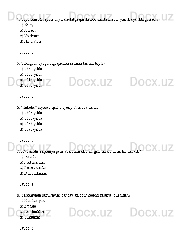 4. Toyotomi Xideyosi qaysi davlatga qarshi ikki marta harbiy yurish uyushtirgan edi?  
   a) Xitoy  
   b) Koreya  
   c) Vyetnam  
   d) Hindiston  
   Javob: b
5. Tokugava syogunligi qachon rasman tashkil topdi?  
   a) 1580-yilda  
   b) 1603-yilda  
   c) 1615-yilda  
   d) 1590-yilda  
   Javob: b
6. “Sakoku” siyosati qachon joriy etila boshlandi?  
   a) 1543-yilda  
   b) 1600-yilda  
   c) 1635-yilda  
   d) 1598-yilda  
   Javob: c
7. XVI asrda Yaponiyaga xristianlikni olib kelgan missionerlar kimlar edi?  
   a) Iezuitlar  
   b) Protestantlar  
   c) Benediktinlar  
   d) Dominikanlar  
   Javob: a
8. Yaponiyada samuraylar qanday axloqiy kodeksga amal qilishgan?  
   a) Konfutsiylik  
   b) Busido  
   c) Zen-buddizm  
   d) Sinduizm  
   Javob: b