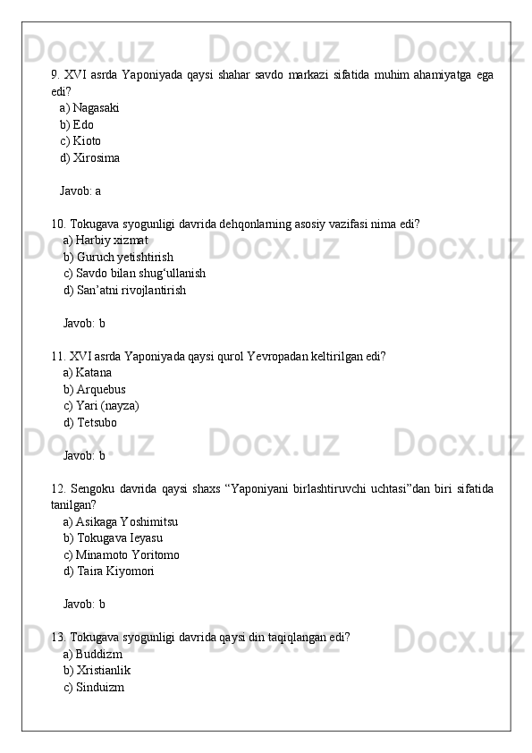 9. XVI   asrda Yaponiyada  qaysi   shahar  savdo   markazi  sifatida  muhim   ahamiyatga  ega
edi?  
   a) Nagasaki  
   b) Edo  
   c) Kioto  
   d) Xirosima  
   Javob: a
10. Tokugava syogunligi davrida dehqonlarning asosiy vazifasi nima edi?  
    a) Harbiy xizmat  
    b) Guruch yetishtirish  
    c) Savdo bilan shug‘ullanish  
    d) San’atni rivojlantirish  
    Javob: b
11. XVI asrda Yaponiyada qaysi qurol Yevropadan keltirilgan edi?  
    a) Katana  
    b) Arquebus  
    c) Yari (nayza)  
    d) Tetsubo  
    Javob: b
12.   Sengoku   davrida   qaysi   shaxs   “Yaponiyani   birlashtiruvchi   uchtasi”dan   biri   sifatida
tanilgan?  
    a) Asikaga Yoshimitsu  
    b) Tokugava Ieyasu  
    c) Minamoto Yoritomo  
    d) Taira Kiyomori  
    Javob: b
13. Tokugava syogunligi davrida qaysi din taqiqlangan edi?  
    a) Buddizm  
    b) Xristianlik  
    c) Sinduizm