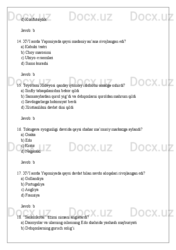     d) Konfutsiylik   
    Javob: b
14. XVI asrda Yaponiyada qaysi madaniy an’ana rivojlangan edi?  
    a) Kabuki teatri  
    b) Choy marosimi  
    c) Ukiyo-e rasmlari  
    d) Sumo kurashi  
    Javob: b
15. Toyotomi Xideyosi qanday ijtimoiy islohotni amalga oshirdi?  
    a) Sinfiy tabaqalanishni bekor qildi  
    b) Samuraylardan qurol yig‘di va dehqonlarni quroldan mahrum qildi  
    c) Savdogarlarga hokimiyat berdi  
    d) Xristianlikni davlat dini qildi  
    Javob: b
16. Tokugava syogunligi davrida qaysi shahar ma’muriy markazga aylandi?  
    a) Osaka  
    b) Edo  
    c) Kioto  
    d) Nagasaki  
    Javob: b
17. XVI asrda Yaponiyada qaysi davlat bilan savdo aloqalari rivojlangan edi?  
    a) Gollandiya  
    b) Portugaliya  
    c) Angliya  
    d) Fransiya  
    Javob: b
18. “Sankinkotai” tizimi nimani anglatardi?  
    a) Daimyolar va ularning oilasining Edo shahrida yashash majburiyati  
    b) Dehqonlarning guruch solig‘i   