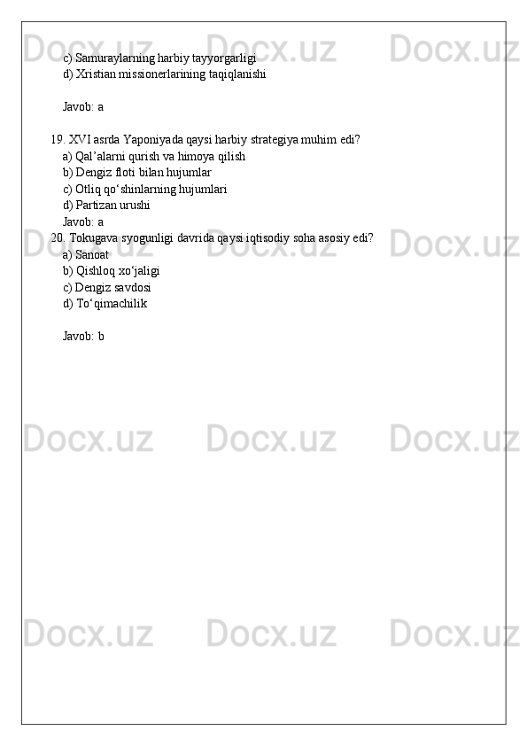 c) Samuraylarning harbiy tayyorgarligi  
    d) Xristian missionerlarining taqiqlanishi  
    Javob: a
19. XVI asrda Yaponiyada qaysi harbiy strategiya muhim edi?  
    a) Qal’alarni qurish va himoya qilish  
    b) Dengiz floti bilan hujumlar  
    c) Otliq qo‘shinlarning hujumlari  
    d) Partizan urushi  
    Javob: a
20. Tokugava syogunligi davrida qaysi iqtisodiy soha asosiy edi?  
    a) Sanoat  
    b) Qishloq xo‘jaligi  
    c) Dengiz savdosi  
    d) To‘qimachilik  
    Javob: b