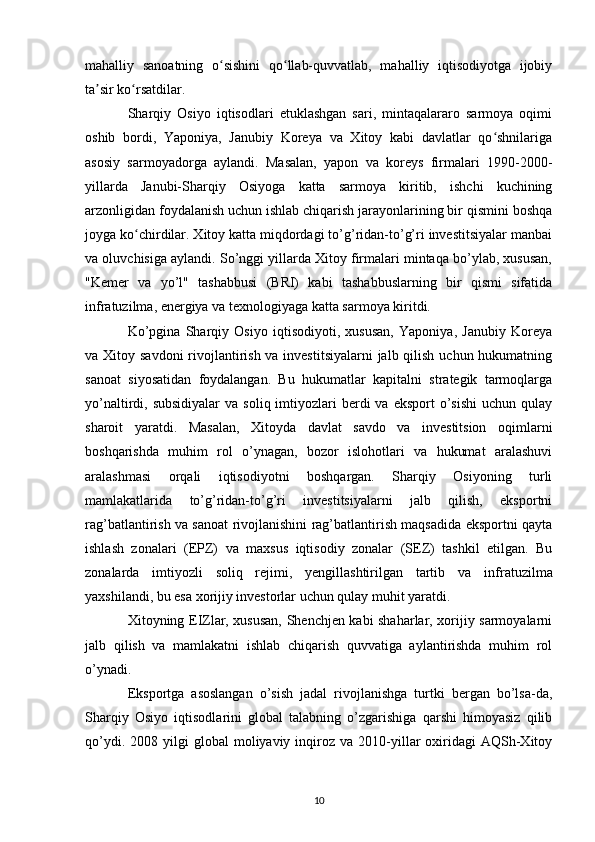 mahalliy   sanoatning   o sishini   qo llab-quvvatlab,   mahalliy   iqtisodiyotga   ijobiyʻ ʻ
ta sir ko rsatdilar.	
ʼ ʻ
Sharqiy   Osiyo   iqtisodlari   etuklashgan   sari,   mintaqalararo   sarmoya   oqimi
oshib   bordi,   Yaponiya,   Janubiy   Koreya   va   Xitoy   kabi   davlatlar   qo shnilariga	
ʻ
asosiy   sarmoyadorga   aylandi.   Masalan,   yapon   va   koreys   firmalari   1990-2000-
yillarda   Janubi-Sharqiy   Osiyoga   katta   sarmoya   kiritib,   ishchi   kuchining
arzonligidan foydalanish uchun ishlab chiqarish jarayonlarining bir qismini boshqa
joyga ko chirdilar. Xitoy katta miqdordagi to’g’ridan-to’g’ri investitsiyalar manbai	
ʻ
va oluvchisiga aylandi. So’nggi yillarda Xitoy firmalari mintaqa bo’ylab, xususan,
"Kemer   va   yo’l"   tashabbusi   (BRI)   kabi   tashabbuslarning   bir   qismi   sifatida
infratuzilma, energiya va texnologiyaga katta sarmoya kiritdi.
Ko’pgina   Sharqiy   Osiyo   iqtisodiyoti,   xususan,   Yaponiya,   Janubiy   Koreya
va Xitoy savdoni  rivojlantirish va investitsiyalarni  jalb qilish uchun hukumatning
sanoat   siyosatidan   foydalangan.   Bu   hukumatlar   kapitalni   strategik   tarmoqlarga
yo’naltirdi, subsidiyalar  va  soliq  imtiyozlari   berdi  va  eksport  o’sishi  uchun  qulay
sharoit   yaratdi.   Masalan,   Xitoyda   davlat   savdo   va   investitsion   oqimlarni
boshqarishda   muhim   rol   o’ynagan,   bozor   islohotlari   va   hukumat   aralashuvi
aralashmasi   orqali   iqtisodiyotni   boshqargan.   Sharqiy   Osiyoning   turli
mamlakatlarida   to’g’ridan-to’g’ri   investitsiyalarni   jalb   qilish,   eksportni
rag’batlantirish va sanoat rivojlanishini rag’batlantirish maqsadida eksportni qayta
ishlash   zonalari   (EPZ)   va   maxsus   iqtisodiy   zonalar   (SEZ)   tashkil   etilgan.   Bu
zonalarda   imtiyozli   soliq   rejimi,   yengillashtirilgan   tartib   va   infratuzilma
yaxshilandi, bu esa xorijiy investorlar uchun qulay muhit yaratdi.
Xitoyning EIZlar, xususan, Shenchjen kabi shaharlar, xorijiy sarmoyalarni
jalb   qilish   va   mamlakatni   ishlab   chiqarish   quvvatiga   aylantirishda   muhim   rol
o’ynadi.
Eksportga   asoslangan   o’sish   jadal   rivojlanishga   turtki   bergan   bo’lsa-da,
Sharqiy   Osiyo   iqtisodlarini   global   talabning   o’zgarishiga   qarshi   himoyasiz   qilib
qo’ydi.  2008  yilgi  global  moliyaviy  inqiroz  va   2010-yillar   oxiridagi  AQSh-Xitoy
10 