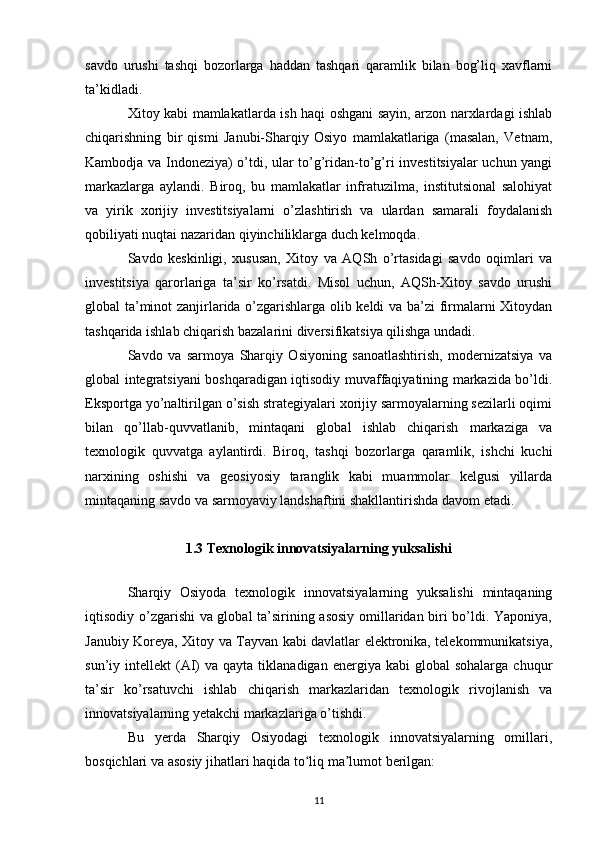 savdo   urushi   tashqi   bozorlarga   haddan   tashqari   qaramlik   bilan   bog’liq   xavflarni
ta’kidladi.
Xitoy kabi mamlakatlarda ish haqi oshgani sayin, arzon narxlardagi ishlab
chiqarishning   bir   qismi   Janubi-Sharqiy   Osiyo   mamlakatlariga   (masalan,   Vetnam,
Kambodja va Indoneziya) o’tdi, ular to’g’ridan-to’g’ri investitsiyalar uchun yangi
markazlarga   aylandi.   Biroq,   bu   mamlakatlar   infratuzilma,   institutsional   salohiyat
va   yirik   xorijiy   investitsiyalarni   o’zlashtirish   va   ulardan   samarali   foydalanish
qobiliyati nuqtai nazaridan qiyinchiliklarga duch kelmoqda.
Savdo   keskinligi,   xususan,   Xitoy   va   AQSh   o’rtasidagi   savdo   oqimlari   va
investitsiya   qarorlariga   ta’sir   ko’rsatdi.   Misol   uchun,   AQSh-Xitoy   savdo   urushi
global ta’minot zanjirlarida o’zgarishlarga olib keldi va ba’zi firmalarni Xitoydan
tashqarida ishlab chiqarish bazalarini diversifikatsiya qilishga undadi.
Savdo   va   sarmoya   Sharqiy   Osiyoning   sanoatlashtirish,   modernizatsiya   va
global integratsiyani boshqaradigan iqtisodiy muvaffaqiyatining markazida bo’ldi.
Eksportga yo’naltirilgan o’sish strategiyalari xorijiy sarmoyalarning sezilarli oqimi
bilan   qo’llab-quvvatlanib,   mintaqani   global   ishlab   chiqarish   markaziga   va
texnologik   quvvatga   aylantirdi.   Biroq,   tashqi   bozorlarga   qaramlik,   ishchi   kuchi
narxining   oshishi   va   geosiyosiy   taranglik   kabi   muammolar   kelgusi   yillarda
mintaqaning savdo va sarmoyaviy landshaftini shakllantirishda davom etadi.
1.3 Texnologik innovatsiyalarning yuksalishi
Sharqiy   Osiyoda   texnologik   innovatsiyalarning   yuksalishi   mintaqaning
iqtisodiy o’zgarishi va global ta’sirining asosiy omillaridan biri bo’ldi. Yaponiya,
Janubiy Koreya, Xitoy va Tayvan kabi davlatlar elektronika, telekommunikatsiya,
sun’iy  intellekt   (AI)   va  qayta  tiklanadigan  energiya  kabi  global  sohalarga   chuqur
ta’sir   ko’rsatuvchi   ishlab   chiqarish   markazlaridan   texnologik   rivojlanish   va
innovatsiyalarning yetakchi markazlariga o’tishdi.
Bu   yerda   Sharqiy   Osiyodagi   texnologik   innovatsiyalarning   omillari,
bosqichlari va asosiy jihatlari haqida to liq ma lumot berilgan:ʻ ʼ
11 