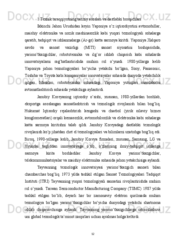 1.Texnik taraqqiyotning tarixiy asoslari va dastlabki bosqichlari
Ikkinchi  Jahon  Urushidan keyin Yaponiya  o’z iqtisodiyotini  avtomobillar,
maishiy   elektronika   va   nozik   mashinasozlik   kabi   yuqori   texnologiyali   sohalarga
qaratib, tadqiqot va ishlanmalarga (Ar-ge) katta sarmoya kiritdi. Yaponiya Xalqaro
savdo   va   sanoat   vazirligi   (MITI)   sanoat   siyosatini   boshqarishda,
yarimo’tkazgichlar,   robototexnika   va   ilg’or   ishlab   chiqarish   kabi   sohalarda
innovatsiyalarni   rag’batlantirishda   muhim   rol   o’ynadi.   1980-yillarga   kelib
Yaponiya   jahon   texnologiyalari   bo yicha   yetakchi   bo lgan,   Sony,   Panasonic,ʻ ʻ
Toshiba va Toyota kabi kompaniyalar innovatsiyalar sohasida dunyoda yetakchilik
qilgan.   Masalan,   robototexnika   sohasidagi   Yaponiya   yutuqlari   mamlakatni
avtomatlashtirish sohasida yetakchiga aylantirdi.
Janubiy   Koreyaning   iqtisodiy   o’sishi,   xususan,   1980-yillardan   boshlab,
eksportga   asoslangan   sanoatlashtirish   va   texnologik   rivojlanish   bilan   bog’liq.
Hukumat   Iqtisodiy   rejalashtirish   kengashi   va   chaebol   (yirik   oilaviy   biznes
konglomeratlari) orqali kemasozlik, avtomobilsozlik va elektronika kabi sohalarga
katta   sarmoya   kiritishni   talab   qildi.   Janubiy   Koreyadagi   dastlabki   texnologik
rivojlanish ko’p jihatdan chet el texnologiyalari va bilimlarni uzatishga bog’liq edi.
Biroq,   1990-yillarga   kelib,   Janubiy   Koreya   firmalari,   xususan,   Samsung,   LG   va
Hyundai   taqliddan   innovatsiyaga   o’tib,   o’zlarining   ilmiy-tadqiqot   ishlariga
sarmoya   kirita   boshladilar.   Janubiy   Koreya   yarimo’tkazgichlar,
telekommunikatsiyalar va maishiy elektronika sohasida jahon yetakchisiga aylandi.
Tayvanning   texnologik   innovatsiyasi   yarimo’tkazgich   sanoati   bilan
chambarchas   bog’liq.   1973   yilda   tashkil   etilgan   Sanoat   Texnologiyalari   Tadqiqot
Instituti  (ITRI)  Tayvanning yuqori  texnologiyali  sanoatini  rivojlantirishda  muhim
rol o’ynadi. Taiwan Semiconductor Manufacturing Company (TSMC) 1987 yilda
tashkil   etilgan   bo’lib,   deyarli   har   bir   zamonaviy   elektron   qurilmada   muhim
texnologiya   bo’lgan   yarimo’tkazgichlar   bo’yicha   dunyodagi   yetakchi   shartnoma
ishlab   chiqaruvchisiga   aylandi.   Tayvanning   yarimo’tkazgichlarga   ixtisoslashuvi
uni global texnologik ta’minot zanjirlari uchun ajralmas holga keltirdi.
12 