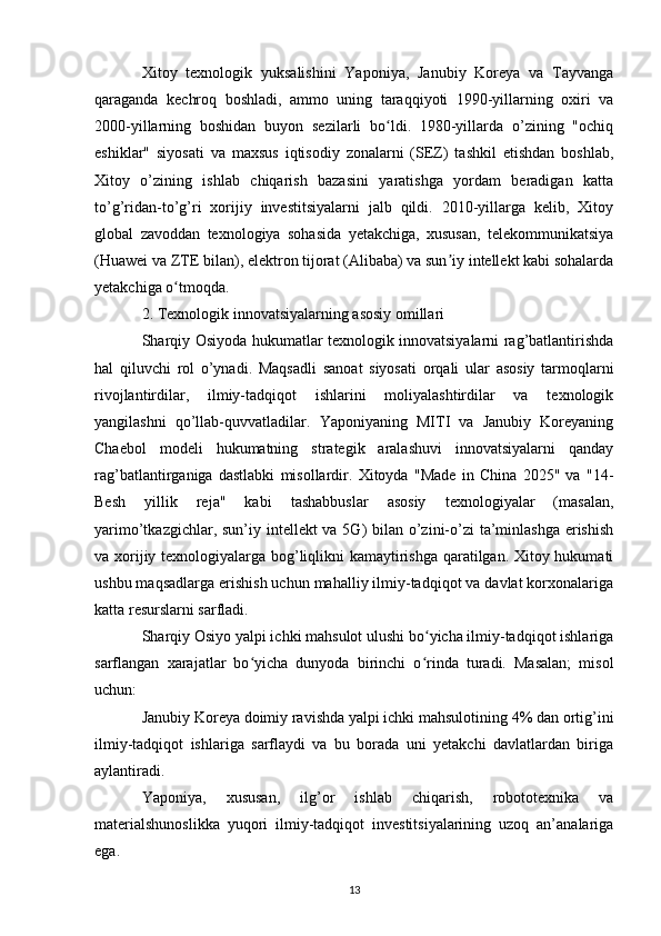 Xitoy   texnologik   yuksalishini   Yaponiya,   Janubiy   Koreya   va   Tayvanga
qaraganda   kechroq   boshladi,   ammo   uning   taraqqiyoti   1990-yillarning   oxiri   va
2000-yillarning   boshidan   buyon   sezilarli   bo ldi.   1980-yillarda   o’zining   "ochiqʻ
eshiklar"   siyosati   va   maxsus   iqtisodiy   zonalarni   (SEZ)   tashkil   etishdan   boshlab,
Xitoy   o’zining   ishlab   chiqarish   bazasini   yaratishga   yordam   beradigan   katta
to’g’ridan-to’g’ri   xorijiy   investitsiyalarni   jalb   qildi.   2010-yillarga   kelib,   Xitoy
global   zavoddan   texnologiya   sohasida   yetakchiga,   xususan,   telekommunikatsiya
(Huawei va ZTE bilan), elektron tijorat (Alibaba) va sun iy intellekt kabi sohalarda	
ʼ
yetakchiga o tmoqda.	
ʻ
2. Texnologik innovatsiyalarning asosiy omillari
Sharqiy Osiyoda hukumatlar texnologik innovatsiyalarni rag’batlantirishda
hal   qiluvchi   rol   o’ynadi.   Maqsadli   sanoat   siyosati   orqali   ular   asosiy   tarmoqlarni
rivojlantirdilar,   ilmiy-tadqiqot   ishlarini   moliyalashtirdilar   va   texnologik
yangilashni   qo’llab-quvvatladilar.   Yaponiyaning   MITI   va   Janubiy   Koreyaning
Chaebol   modeli   hukumatning   strategik   aralashuvi   innovatsiyalarni   qanday
rag’batlantirganiga   dastlabki   misollardir.   Xitoyda   "Made   in   China   2025"   va   "14-
Besh   yillik   reja"   kabi   tashabbuslar   asosiy   texnologiyalar   (masalan,
yarimo’tkazgichlar, sun’iy intellekt va 5G) bilan o’zini-o’zi  ta’minlashga  erishish
va xorijiy texnologiyalarga bog’liqlikni kamaytirishga qaratilgan. Xitoy hukumati
ushbu maqsadlarga erishish uchun mahalliy ilmiy-tadqiqot va davlat korxonalariga
katta resurslarni sarfladi.
Sharqiy Osiyo yalpi ichki mahsulot ulushi bo yicha ilmiy-tadqiqot ishlariga	
ʻ
sarflangan   xarajatlar   bo yicha   dunyoda   birinchi   o rinda   turadi.   Masalan;   misol	
ʻ ʻ
uchun:
Janubiy Koreya doimiy ravishda yalpi ichki mahsulotining 4% dan ortig’ini
ilmiy-tadqiqot   ishlariga   sarflaydi   va   bu   borada   uni   yetakchi   davlatlardan   biriga
aylantiradi.
Yaponiya,   xususan,   ilg’or   ishlab   chiqarish,   robototexnika   va
materialshunoslikka   yuqori   ilmiy-tadqiqot   investitsiyalarining   uzoq   an’analariga
ega.
13 