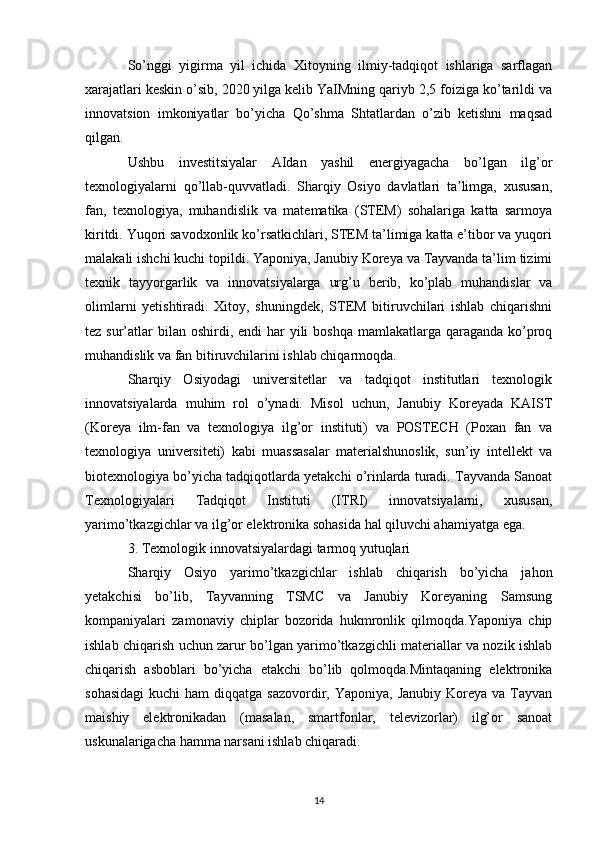 So’nggi   yigirma   yil   ichida   Xitoyning   ilmiy-tadqiqot   ishlariga   sarflagan
xarajatlari keskin o’sib, 2020 yilga kelib YaIMning qariyb 2,5 foiziga ko’tarildi va
innovatsion   imkoniyatlar   bo’yicha   Qo’shma   Shtatlardan   o’zib   ketishni   maqsad
qilgan.
Ushbu   investitsiyalar   AIdan   yashil   energiyagacha   bo’lgan   ilg’or
texnologiyalarni   qo’llab-quvvatladi.   Sharqiy   Osiyo   davlatlari   ta limga,   xususan,ʼ
fan,   texnologiya,   muhandislik   va   matematika   (STEM)   sohalariga   katta   sarmoya
kiritdi. Yuqori savodxonlik ko’rsatkichlari, STEM ta’limiga katta e’tibor va yuqori
malakali ishchi kuchi topildi. Yaponiya, Janubiy Koreya va Tayvanda ta’lim tizimi
texnik   tayyorgarlik   va   innovatsiyalarga   urg’u   berib,   ko’plab   muhandislar   va
olimlarni   yetishtiradi.   Xitoy,   shuningdek,   STEM   bitiruvchilari   ishlab   chiqarishni
tez sur’atlar  bilan oshirdi, endi  har  yili  boshqa  mamlakatlarga  qaraganda  ko’proq
muhandislik va fan bitiruvchilarini ishlab chiqarmoqda.
Sharqiy   Osiyodagi   universitetlar   va   tadqiqot   institutlari   texnologik
innovatsiyalarda   muhim   rol   o’ynadi.   Misol   uchun,   Janubiy   Koreyada   KAIST
(Koreya   ilm-fan   va   texnologiya   ilg’or   instituti)   va   POSTECH   (Poxan   fan   va
texnologiya   universiteti)   kabi   muassasalar   materialshunoslik,   sun’iy   intellekt   va
biotexnologiya bo’yicha tadqiqotlarda yetakchi o’rinlarda turadi. Tayvanda Sanoat
Texnologiyalari   Tadqiqot   Instituti   (ITRI)   innovatsiyalarni,   xususan,
yarimo’tkazgichlar va ilg’or elektronika sohasida hal qiluvchi ahamiyatga ega.
3. Texnologik innovatsiyalardagi tarmoq yutuqlari
Sharqiy   Osiyo   yarimo’tkazgichlar   ishlab   chiqarish   bo’yicha   jahon
yetakchisi   bo’lib,   Tayvanning   TSMC   va   Janubiy   Koreyaning   Samsung
kompaniyalari   zamonaviy   chiplar   bozorida   hukmronlik   qilmoqda.Yaponiya   chip
ishlab chiqarish uchun zarur bo’lgan yarimo’tkazgichli materiallar va nozik ishlab
chiqarish   asboblari   bo’yicha   etakchi   bo’lib   qolmoqda.Mintaqaning   elektronika
sohasidagi  kuchi  ham   diqqatga sazovordir,  Yaponiya,  Janubiy  Koreya  va  Tayvan
maishiy   elektronikadan   (masalan,   smartfonlar,   televizorlar)   ilg’or   sanoat
uskunalarigacha hamma narsani ishlab chiqaradi.
14 
