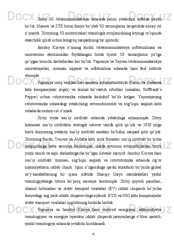 Xitoy   5G   telekommunikatsiya   sohasida   jahon   yetakchisi   sifatida   paydo
bo’ldi, Huawei va ZTE butun dunyo bo’ylab 5G tarmoqlarini tarqatishda asosiy rol
o’ynaydi. Xitoyning 5G ambitsiyalari texnologik rivojlanishning keyingi to’lqinida
etakchilik qilish uchun kengroq maqsadining bir qismidir.
Janubiy   Koreya   o’zining   kuchli   telekommunikatsiya   infratuzilmasi   va
innovatsion   ekotizimidan   foydalangan   holda   tijorat   5G   tarmoqlarini   yo’lga
qo’ygan birinchi davlatlardan biri bo’ldi. Yaponiya va Tayvan telekommunikatsiya
innovatsiyalari,   xususan,   apparat   va   infratuzilma   sohasida   ham   faol   ishtirok
etmoqda.
Yaponiya uzoq vaqtdan beri sanoatni avtomatlashtirish (Fanuc va Yaskawa
kabi   kompaniyalar   orqali)   va   xizmat   ko’rsatish   robotlari   (masalan,   SoftBank’s
Pepper)   uchun   robototexnika   sohasida   kashshof   bo’lib   kelgan.   Yaponiyaning
robototexnika   sohasidagi   yetakchiligi   avtomobilsozlik   va   sog’liqni   saqlash   kabi
sohalarda muhim rol o’ynadi.
Xitoy   tezda   sun’iy   intellekt   sohasida   yetakchiga   aylanmoqda.   Xitoy
hukumati   sun iy   intellektni   strategik   ustuvor   vazifa   qilib   qo ydi   va   2030   yilgaʼ ʻ
borib   dunyoning   yetakchi   sun iy   intellekt   markazi   bo lishni   maqsad   qilib   qo ydi.	
ʼ ʻ ʻ
Xitoyning Baidu, Tencent va Alibaba kabi yirik firmalari sun iy intellekt bo yicha	
ʼ ʻ
tadqiqotlarga   katta   sarmoya   kiritmoqda,   ularda   avtonom   avtomobillardan   tortib
yuzni tanish va aqlli shaharlargacha bo lgan ilovalar mavjud. Janubiy Koreya ham	
ʻ
sun’iy   intellekt,   xususan,   sog’liqni   saqlash   va   robototexnika   sohasida   ilg’or
imkoniyatlarni   ishlab   chiqdi.   Iqlim   o’zgarishiga   qarshi   kurashish   bo’yicha   global
sa’y-harakatlarning   bir   qismi   sifatida   Sharqiy   Osiyo   mamlakatlari   yashil
texnologiyalarga   tobora   ko’proq   sarmoya   kiritmoqda.   Xitoy   quyosh   panellari,
shamol   turbinalari   va   elektr   transport   vositalari   (EV)   ishlab   chiqarish   bo’yicha
dunyodagi eng yirik ishlab chiqaruvchiga aylandi. BYD va NIO kabi kompaniyalar
elektr transport vositalari inqilobining boshida turibdi.
Yaponiya   va   Janubiy   Koreya   ham   vodorod   energiyasi,   akkumulyator
texnologiyasi   va   energiya   tejamkor   ishlab   chiqarish   jarayonlariga   e’tibor   qaratib,
yashil texnologiya sohasida yetakchi hisoblanadi.
15 