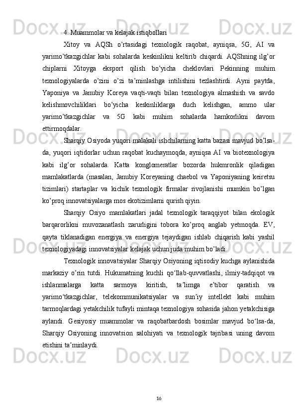 4. Muammolar va kelajak istiqbollari
Xitoy   va   AQSh   o’rtasidagi   texnologik   raqobat,   ayniqsa,   5G,   AI   va
yarimo’tkazgichlar   kabi   sohalarda   keskinlikni   keltirib   chiqardi.   AQShning   ilg’or
chiplarni   Xitoyga   eksport   qilish   bo’yicha   cheklovlari   Pekinning   muhim
texnologiyalarda   o’zini   o’zi   ta’minlashga   intilishini   tezlashtirdi.   Ayni   paytda,
Yaponiya   va   Janubiy   Koreya   vaqti-vaqti   bilan   texnologiya   almashish   va   savdo
kelishmovchiliklari   bo’yicha   keskinliklarga   duch   kelishgan,   ammo   ular
yarimo’tkazgichlar   va   5G   kabi   muhim   sohalarda   hamkorlikni   davom
ettirmoqdalar.
Sharqiy Osiyoda yuqori malakali ishchilarning katta bazasi mavjud bo’lsa-
da,   yuqori   iqtidorlar   uchun   raqobat   kuchaymoqda,   ayniqsa   AI   va   biotexnologiya
kabi   ilg’or   sohalarda.   Katta   konglomeratlar   bozorda   hukmronlik   qiladigan
mamlakatlarda   (masalan,   Janubiy   Koreyaning   chaebol   va   Yaponiyaning   keiretsu
tizimlari)   startaplar   va   kichik   texnologik   firmalar   rivojlanishi   mumkin   bo’lgan
ko’proq innovatsiyalarga mos ekotizimlarni qurish qiyin.
Sharqiy   Osiyo   mamlakatlari   jadal   texnologik   taraqqiyot   bilan   ekologik
barqarorlikni   muvozanatlash   zarurligini   tobora   ko’proq   anglab   yetmoqda.   EV,
qayta   tiklanadigan   energiya   va   energiya   tejaydigan   ishlab   chiqarish   kabi   yashil
texnologiyadagi innovatsiyalar kelajak uchun juda muhim bo’ladi.
Texnologik innovatsiyalar Sharqiy Osiyoning iqtisodiy kuchga aylanishida
markaziy   o’rin   tutdi.   Hukumatning   kuchli   qo llab-quvvatlashi,   ilmiy-tadqiqot   vaʻ
ishlanmalarga   katta   sarmoya   kiritish,   ta limga   e tibor   qaratish   va	
ʼ ʼ
yarimo tkazgichlar,   telekommunikatsiyalar   va   sun iy   intellekt   kabi   muhim	
ʻ ʼ
tarmoqlardagi yetakchilik tufayli mintaqa texnologiya sohasida jahon yetakchisiga
aylandi.   Gesiyosiy   muammolar   va   raqobatbardosh   bosimlar   mavjud   bo lsa-da,	
ʻ
Sharqiy   Osiyoning   innovatsion   salohiyati   va   texnologik   tajribasi   uning   davom
etishini ta minlaydi.	
ʼ
16 